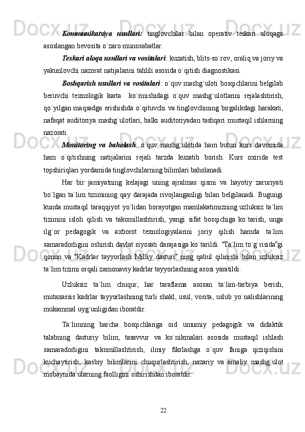 Kommunikatsiya   usullari:   tinglovchilar   bilan   operativ   teskari   aloqaga
asoslangan bevosita o`zaro munosabatlar.
Teskari aloqa usullari va vositalari : kuzatish, blits-so`rov, oraliq va joriy va
yakunlovchi nazorat natijalarini tahlili asosida o`qitish diagnostikasi.
Boshqarish usullari va vositalari : o`quv mashg`uloti bosqichlarini belgilab
beruvchi   texnologik   karta     ko`rinishidagi   o`quv   mashg`ulotlarini   rejalashtirish,
qo`yilgan maqsadga erishishda o`qituvchi va tinglovchining birgalikdagi harakati,
nafaqat auditoriya mashg`ulotlari, balki auditoriyadan tashqari mustaqil ishlarning
nazorati.
Monitoring   va   baholash :   o`quv   mashg`ulotida   ham   butun   kurs   davomida
ham   o`qitishning   natijalarini   rejali   tarzda   kuzatib   borish.   Kurs   oxirida   test
topshiriqlari yordamida tinglovchilarning bilimlari baholanadi.
Har   bir   jamiyatning   kelajagi   uning   ajralmas   qismi   va   hayotiy   zaruriyati
bo`lgan   ta`lim   tizimining   qay   darajada   rivojlanganligi   bilan   belgilanadi.   Bugungi
kunda mustaqil  taraqqiyot yo`lidan borayotgan mamlakatimizning uzluksiz  ta`lim
tizimini   isloh   qilish   va   takomillashtirish,   yangi   sifat   bosqichiga   ko`tarish,   unga
ilg`or   pedagogik   va   axborot   texnologiyalarini   joriy   qilish   hamda   ta`lim
samaradorligini oshirish davlat siyosati darajasiga ko`tarildi.  Ta`lim to`g`risida gi 
qonun   va   Kadrlar   tayyorlash   Milliy   dasturi   ning   qabul   qilinishi   bilan   uzluksiz	
 
ta`lim tizimi orqali zamonaviy kadrlar tayyorlashning asosi yaratildi.
Uzluksiz   ta`lim   chuqur,   har   taraflama   asosan   ta`lim-tarbiya   berish,
mutaxassis kadrlar tayyorlashning turli shakl, usul, vosita, uslub yo`nalishlarining
mukammal uyg`unligidan iboratdir. 
Ta`limning   barcha   bosqichlariga   oid   umumiy   pedagogik   va   didaktik
talabning   dasturiy   bilim,   tasavvur   va   ko`nikmalari   asosida   mustaqil   ishlash
samaradorligini   takomillashtirish,   ilmiy   fikrlashga   o`quv   faniga   qiziqishini
kuchaytirish,   kasbiy   bilimlarini   chuqurlashtirish,   nazariy   va   amaliy   mashg`ulot
mobaynida ularning faolligini oshirishdan iboratdir.
22 