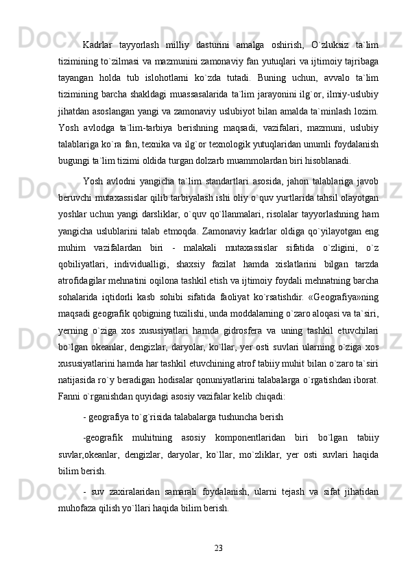 Kadrlar   tayyorlash   milliy   dasturini   amalga   oshirish,   O`zluksiz   ta`lim
tizimining to`zilmasi va mazmunini zamonaviy fan yutuqlari va ijtimoiy tajribaga
tayangan   holda   tub   islohotlarni   ko`zda   tutadi.   Buning   uchun,   avvalo   ta`lim
tizimining barcha shakldagi  muassasalarida  ta`lim  jarayonini  ilg`or, ilmiy-uslubiy
jihatdan asoslangan yangi va zamonaviy uslubiyot bilan amalda ta`minlash lozim.
Yosh   avlodga   ta`lim-tarbiya   berishning   maqsadi,   vazifalari,   mazmuni,   uslubiy
talablariga ko`ra fan, texnika va ilg`or texnologik yutuqlaridan unumli foydalanish
bugungi ta`lim tizimi oldida turgan dolzarb muammolardan biri hisoblanadi.
Yosh   avlodni   yangicha   ta`lim   standartlari   asosida,   jahon   talablariga   javob
beruvchi mutaxassislar qilib tarbiyalash ishi oliy o`quv yurtlarida tahsil olayotgan
yoshlar   uchun  yangi  darsliklar,  o`quv  qo`llanmalari,  risolalar   tayyorlashning   ham
yangicha   uslublarini   talab   etmoqda.   Zamonaviy   kadrlar   oldiga   qo`yilayotgan   eng
muhim   vazifalardan   biri   -   malakali   mutaxassislar   sifatida   o`zligini,   o`z
qobiliyatlari,   individualligi,   shaxsiy   fazilat   hamda   xislatlarini   bilgan   tarzda
atrofidagilar mehnatini oqilona tashkil etish va ijtimoiy foydali mehnatning barcha
sohalarida   iqtidorli   kasb   sohibi   sifatida   faoliyat   ko`rsatishdir.   «Geografiya»ning
maqsadi geografik qobigning tuzilishi, unda moddalarning o`zaro aloqasi va ta`siri,
yerning   o`ziga   xos   xususiyatlari   hamda   gidrosfera   va   uning   tashkil   etuvchilari
bo`lgan okeanlar, dengizlar, daryolar, ko`llar, yer  osti  suvlari  ularning o`ziga  xos
xususiyatlarini hamda har tashkil etuvchining atrof tabiiy muhit bilan o`zaro ta`siri
natijasida ro`y beradigan hodisalar qonuniyatlarini talabalarga o`rgatishdan iborat.
Fanni o`rganishdan quyidagi asosiy vazifalar kelib chiqadi:
- geografiya to`g`risida talabalarga tushuncha berish
-geografik   muhitning   asosiy   komponentlaridan   biri   bo`lgan   tabiiy
suvlar,okeanlar,   dengizlar,   daryolar,   ko`llar,   mo`zliklar,   yer   osti   suvlari   haqida
bilim berish.
-   suv   zaxiralaridan   samarali   foydalanish,   ularni   tejash   va   sifat   jihatidan
muhofaza qilish yo`llari haqida bilim berish.
23 
