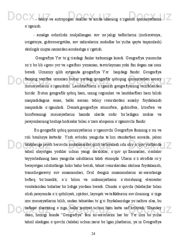 -   tabiiy   va   antropogen   omillar   ta`sirida   ularning   o`zgarish   qonuniyatlarini
o`rganish.
-   amalga   oshirilishi   muljallangan   suv   xo`jaligi   tadbirlarini   (melioratsiya,
irrigatsiya,   gidroenergetika,   suv   zahiralarini   xududlar   bo`yicha   qayta   taqsimlash)
ekologik nuqtai nazaridan asoslashga o`rgatish.
Geografiya  Yer  to`g`risidagi   fanlar   turkumiga  kiradi.  Geografiya  yunoncha
so`z bo`lib «geo» yer va «grafho» yozaman, tasvirlayman yoki fan degan ma`noni
beradi.   Umumiy   qilib   aytganda   geografiya   Yer     haqidagi   fandir.   Geografiya
fanning   vazifasi   umuman   butun   yerdagi   geografik   qobiqnig   qonuniyatlari   asosiy
xususiyatlarini o`rganishdir. Landshaftlarni o`rganish geografiyaning vazifalaridan
biridir.   Butun   geografik   qobiq   ham,   uning   regionlari   va   landshaftlari   ham   bilish
maqsadidagina   emas,   balki   asosan   tabiiy   resurslardan   amaliy   foydalanish
maqsadida   o`rganiladi.   Demak,geografiya   atmosfera,   gidrosfera,   litosfera   va
biosferaningi   xususiyatlarini   hamda   ularda   sodir   bo`ladigan   xodisa   va
jarayonlarning boshqa hodisalar bilan o`zaro aloqasini o`rganuvchi fandir.
 Bu geografik qobiq qonuniyatlarini o`rganuvchi Geografiya fanining o`rni va
roli   benihoya   kattadir.   Yosh   avlodni   yangicha   ta`lim   standartlari   asosida,   jahon
talablariga javob beruvchi mutaxassislar qilib tarbiyalash ishi oliy o`quv yurtlarida
tahsil   olayotgan   yoshlar   uchun   yangi   darsliklar,   o`quv   qo`llanmalari,   risolalar
tayyorlashning   ham   yangicha   uslublarini   talab   etmoqda.   Ularni   o`z   atrofida   ro`y
berayotgan islohotlarga holis baho berish, tabiat resurslaridan okilona foydalanish,
transchegaraviy   suv   muammolari,   Orol   dengizi   muammolarini   sir-asrorlariga
befarq   bo`lmaslik,   o`z   bilim   va   imkoniyatlarini   o`stirishning   elementar
vositalaridan bohabar  bo`lishga  yordam  beradi. Chunki  o`quvchi  (talaba)lar  bilim
olish jarayonida o`z qobiliyati, iqtidori, layoqati va tafakkurini suv ilmining  o`ziga
xos xususiyatlarini  bilib, undan tabiatdan to`g`ri foydalanishga yo`naltira olsa, bu
nafaqat   shaxsning   o`ziga,   balki   jamiyat   uchun   ham   katta   naf   keltiradi.   Shunday
ekan,   hozirgi   kunda   “Geografiya   fani   sir-asrorlarini   har   bir   Yer   ilmi   bo`yicha
tahsil oladigan o`quvchi (talaba) uchun zarur bo`lgan jihatlarini, ya`ni Geografiya
24 