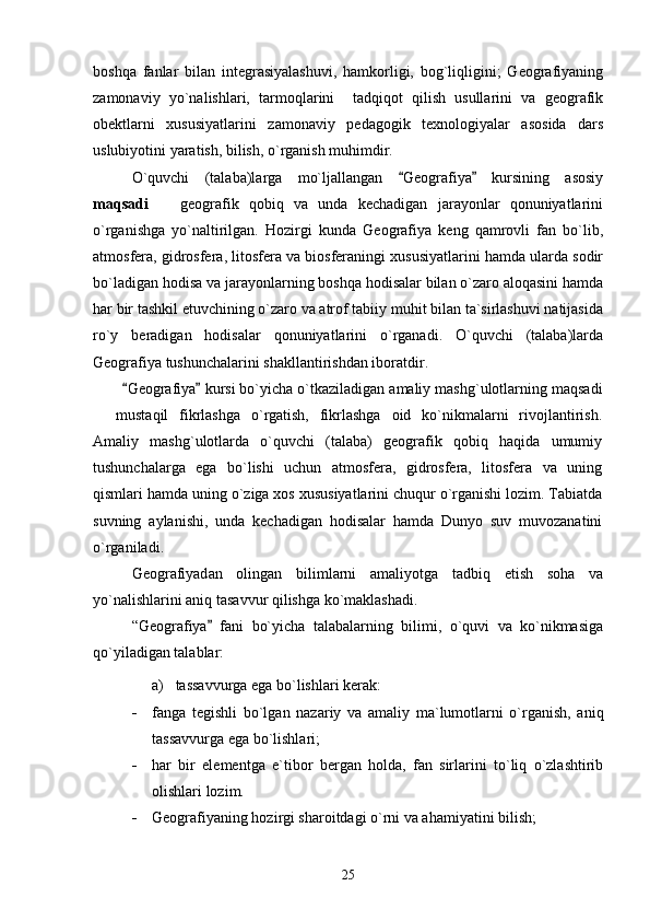 boshqa   fanlar   bilan   integrasiyalashuvi,   hamkorligi,   bog`liqligini;   Geografiyaning
zamonaviy   yo`nalishlari,   tarmoqlarini     tadqiqot   qilish   usullarini   va   geografik
obektlarni   xususiyatlarini   zamonaviy   pedagogik   texnologiyalar   asosida   dars
uslubiyotini yaratish, bilish, o`rganish muhimdir. 
O`quvchi   (talaba)larga   mo`ljallangan   Geografiya   kursining   asosiy 
maqsadi     geografik   qobiq   va   unda   kechadigan   jarayonlar   qonuniyatlarini	

o`rganishga   yo`naltirilgan.   Hozirgi   kunda   Geografiya   keng   qamrovli   fan   bo`lib,
atmosfera, gidrosfera, litosfera va biosferaningi xususiyatlarini hamda ularda sodir
bo`ladigan hodisa va jarayonlarning boshqa hodisalar bilan o`zaro aloqasini hamda
har bir tashkil etuvchining o`zaro va atrof tabiiy muhit bilan ta`sirlashuvi natijasida
ro`y   beradigan   hodisalar   qonuniyatlarini   o`rganadi.   O`quvchi   (talaba)larda
Geografiya tushunchalarini shakllantirishdan iboratdir. 
Geografiya  	
  kursi bo`yicha o`tkaziladigan amaliy mashg`ulotlarning maqsadi
  mustaqil   fikrlashga   o`rgatish,   fikrlashga   oid   ko`nikmalarni   rivojlantirish.	

Amaliy   mashg`ulotlarda   o`quvchi   (talaba)   geografik   qobiq   haqida   umumiy
tushunchalarga   ega   bo`lishi   uchun   atmosfera,   gidrosfera,   litosfera   va   uning
qismlari hamda uning o`ziga xos xususiyatlarini chuqur o`rganishi lozim. Tabiatda
suvning   aylanishi,   unda   kechadigan   hodisalar   hamda   Dunyo   suv   muvozanatini
o`rganiladi.
Geografiyad an   olingan   bilimlarni   amaliyotga   tadbiq   etish   soha   va
yo`nalishlarini aniq tasavvur qilishga ko`maklashadi.
“ Geografiya   f	
 ani   bo`yicha   talabalarning   bilimi,   o`quvi   va   ko`nikmasiga
qo`yiladigan talablar:
a)   tassavvurga ega bo`lishlari kerak:
 fanga   tegishli   bo`lgan   nazariy   va   amaliy   ma`lumotlarni   o`rganish,   aniq
tas s avvurga ega bo`lishlari;
 har   bir   elementga   e`tibor   bergan   holda,   fan   sirlarini   to`liq   o`zlashtirib
olishlari lozim.
 Geografiyan ing hozirgi sharoitdagi o`rni va ahamiyatini bilish;
25 