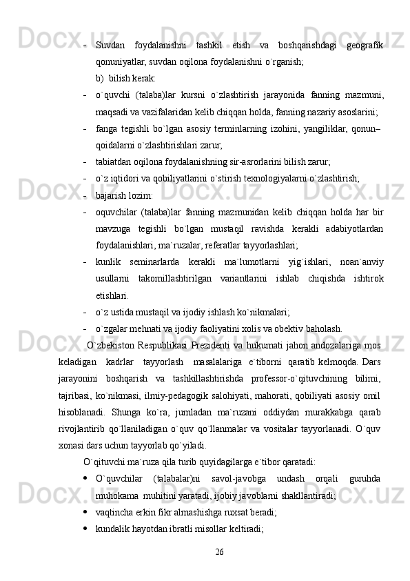  Suvdan   foydalanishni   tashkil   etish   va   boshqarishdagi   geografik
qonuniyatlar, suvdan oqilona foydalanishni o`rganish;
b)  bilish kerak:
 o ` quvchi   ( talaba ) lar   kursni   o` zlashtirish   jarayonida   fanning   mazmuni ,
maqsadi   va   vazifalaridan   kelib   chiqqan   holda ,  fanning   nazariy   asoslarini ;
 fanga   tegishli   bo`lgan   asosiy   terminlarning   izohini,   yangiliklar,   qonun–
qoidalarni o`zlashtirishlari zarur;
 tabiatdan oqilona foydalanishning sir-asrorlarini bilish zarur;
 o`z iqtidori va qobiliyatlarini o`stirish texnologiyalarni o`zlashtirish;
 bajarish lozim:
 oquvchilar   (talaba)lar   fanning   mazmunidan   kelib   chiqqan   holda   har   bir
mavzuga   tegishli   bo`lgan   mustaqil   ravishda   kerakli   adabiyotlardan
foydalanishlari,  ma ` ruzalar , referatlar tayyorlashlari;
 kunlik   seminarlarda   kerakli   ma`lumotlarni   yig`ishlari,   noan`anviy
usullarni   takomillashtirilgan   variantlarini   ishlab   chiqishda   ishtirok
etishlari.
 o`z ustida mustaqil va ijodiy ishlash ko`nikmalari;
 o`zgalar mehnati va ijodiy faoliyatini xolis va obektiv baholash .
  O`zbekiston   Respublikasi   Prezidenti   va   hukumati   jahon   andozalariga   mos
keladigan     kadrlar     tayyorlash     masalalariga   e`tiborni    qaratib kelmoqda. Dars
jarayonini   boshqarish   va   tashkillashtirishda   professor-o`qituvchining   bilimi,
tajribasi,  ko`nikmasi,  ilmiy-pedagogik salohiyati,  mahorati, qobiliyati  asosiy  omil
hisoblanadi.   Shunga   ko`ra,   jumladan   ma`ruzani   oddiydan   murakkabga   qarab
rivojlantirib   qo`llaniladigan   o`quv   qo`llanmalar   va   vositalar   tayyorlanadi.   O`quv
xonasi dars uchun tayyorlab qo`yiladi.
O`qituvchi ma`ruza qila turib quyidagilarga e`tibor qaratadi:
 O`quvchilar   (talabalar)ni   savol-javobga   undash   orqali   guruhda
muhokama  muhitini yaratadi, ijobiy javoblarni shakllantiradi;
 vaqtincha erkin fikr almashishga ruxsat beradi;
 kundalik hayotdan ibratli misollar keltiradi;
26 