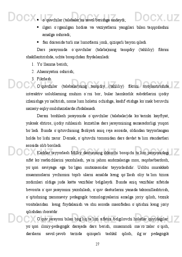  o`quvchilar (talabalar)ni savol berishga undaydi;
 ilgari   o`rganilgan   hodisa   va   vaziyatlarni   yangilari   bilan   taqqoslashni
amalga oshiradi;
 fan doirasida turli ma`lumotlarni jonli, qiziqarli bayon qiladi.
Dars   jarayonida   o`quvchilar   (talaba)ning   tanqidiy   (tahliliy)   fikrini
shakllantirishda, uchta bosqichdan foydalaniladi:
1. Yo`llanma berish;
2. Ahamiyatini oshirish;
3. Fikrlash.
O`quvchilar   (talabalar)ning   tanqidiy   (tahliliy)   fikrini   rivojlantirishda
interaktiv   uslublarning   muhim   o`rni   bor,   bular   hamkorlik   subektlarini   ijodiy
izlanishga yo`naltirish, noma`lum holatni ochishga, kashf etishga ko`mak beruvchi
nazariy-aqliy mulohazalarda ifodalanadi.
Darsni   boshlash   jarayonida   o`quvchilar   (talabalar)da   ko`tarinki   kayfiyat,
yuksak ehtiros,  ijodiy ruhlanish   kuzatilsa  dars jarayonining samaradorligi  yuqori
bo`ladi.   Bunda   o`qituvchining   faoliyati   aniq   reja   asosida,   oldindan   tayyorlangan
holda   bo`lishi   zarur.   Demak,   o`qituvchi   tomonidan   dars   davlat   ta`lim   standartlari
asosida olib boriladi.
Kadrlar   tayyorlash   Milliy   dasturining   ikkinchi   bos q ichi   ta`lim   jarayonidagi
sifat   ko`rsatkichlarini   yaxshilash,   ya`ni   jahon   andozalariga   mos,   raqobatbardosh,
yo`qori   saviyaga   ega   bo`lgan   mutaxassislar   tayyorlashdir.   Ushbu   murakkab
muammolarni   yechimini   topib   ularni   amalda   keng   qo`llash   oliy   ta`lim   tizimi
xodimlari   oldiga   juda   katta   vazifalar   belgilaydi.   Bunda   aniq   vazifalar   sifatida
bevosita   o`quv  jarayonini   yaxshilash,   o`quv   dasturlarini   yanada   takomillashtirish,
o`qitishning   zamonaviy   pedagogik   texnologiyalarini   amalga   joriy   qilish,   texnik
vositalaridan     keng   foydalanish   va   shu   asosda   masofadan   o`qitishni   keng   joriy
qilishdan iboratdir. 
O`quv jarayoni bilan bog`liq ta`lim sifatini belgilovchi holatlar quyidagilar:
yo`qori   ilmiy-pedagogik   darajada   dars   berish,   muammoli   ma`ro`zalar   o`qish,
darslarni   savol-javob   tarzida   qiziqarli   tashkil   qilish,   ilg`or   pedagogik
27 