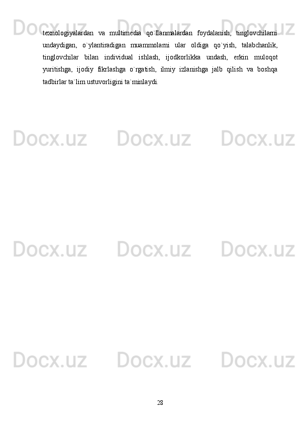 texnologiyalardan   va   multimedia   qo`llanmalardan   foydalanish,   tinglovchilarni
undaydigan,   o`ylantiradigan   muammolarni   ular   oldiga   qo`yish,   talabchanlik,
tinglovchilar   bilan   individual   ishlash,   ijodkorlikka   undash,   erkin   muloqot
yuritishga,   ijodiy   fikrlashga   o`rgatish,   ilmiy   izlanishga   jalb   qilish   va   boshqa
tadbirlar ta`lim ustuvorligini ta`minlaydi.
28 