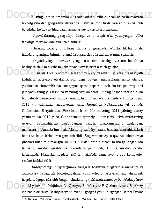 Bugungi kun ta`lim tizimining talablaridan kelib chiqqan holda innavatsion
texnolgiyalardan   geografiya   darslarida   mavzuga   mos   turda   saralab   olish   va   olib
borishdan ko`zda to`tiladigan maqsadlar quyidagicha taqsimlanadi:
-o`quvchilarning   geografiya   faniga   va   u   orqali   o`zi   yashayotgan   o`lka
tabiatiga mexr-muxabbatni shakllantirish,
-ularning   nazariy   bilimlarni   chuqur   o`rganishida,   o`zicha   fikrlay   olishi
hamda o`rganilgan bilimlarni amalda bajara olishida muhim o`rinni egallash;
-o`rganilayotgan   mavzuni   yengil   o`zlashtira   olishga   yordam   berish   va
boshqada shunga o`xshagan ahamiyatli vazifalarini o`z ishiga oladi.
Bu   haqda   Prezidentimiz   I.A.Karimov   «Aql   zakovatli,   yuksak   ma`naviyatli
kishilarni   tarbiyalay   olsakkina,   oldimizga   qo`ygan   maqsadlarga   erisha   olamiz,
yurtimizda   farovonlik   va   taraqqiyot   qaror   topadi 1
»   deb   ko`rsatganining   o`zi
jamiyatmizning yuksalishida va uning rivojlanishida ilmning boshqa sohalari bilan
bir   qatorda   zamonaviy   geografiyaning   ham   tutgan   o`rni   aloxida   e`tiborga   loyiq.
2012   yil   vatanimiz   taraqqiyotini   yangi   bosqichga   ko`taradigan   yil   bo`ladi.
O`zbekiston   Respublikasi   Prezidenti   Islom   Karimovning   2011   yilning   asosiy
yakunlari   va   2012   yilda   O`zbekistonni   ijtimoiy     iqtisodiy     rivojlantirishning
ustuvor   yo`nalishlariga   bag`ishlangan   vazirlar   mahkamasining   majlisidagi
ma`ruzasi.     Umumta`lim   maktablarining   moddiy   texnik   bazasini   mustahkamlash
borasida   katta   ishlar   amalgam   oshirildi.   Eng   zamonaviy   o`quv   va   laboratoriya
jihozlari bilan ta`nimlangan 46 ming 300 dan ortiq o`quvchiga mo`ljallangan 166
ta   yangi   maktab   qurildi   va   rekonstruksiya   qilindi,   151   ta   maktab   capital
ta`mirlandi.   Mamlakatimizdagi   852   ta   maktabda   zamonaviy   o`quv   kompyuter
sinflari tashkil etildi.
Tadqiqotning     o`rganilganlik   darajasi.   Mavzuni   o`rganishda   an`naviy   va
zamonaviy   pedagogik   texnologiyalarni   yosh   avlodni   tarbiyalashdagi   ahamiyati
haqida tadqiqot ishi olib borgan olimlarning ( Eshmuhammedov R., Abduqodirov
A., Majidova N., Majidova A., Qorayev S., Musayev P.,Qurbonniyozov R.) ilmiy
ish natijalarida va Qashqadaryo viloyatini geografiyasini o`rgangan Qarshi Davlat
1
  I.A. Karimov  Yuksak ma naviya	
  t -yengilmas kuch . Toshkent  Ma naviyat -2008 62-bet.	   
4 