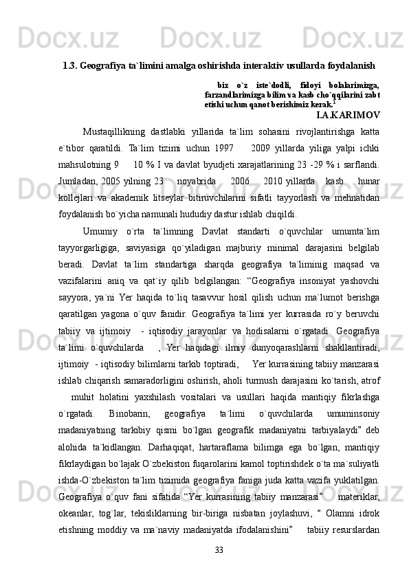 1.3. Geografiya ta`limini amalga oshirishda interaktiv usullarda foydalanish
biz   o`z   iste`dodli,   fidoyi   bolalarimizga,
farzandlarimizga bilim va kasb cho`qqilarini zabt
etishi uchun qanot berishimiz kerak. 1
                                                                                I.A.KARIMOV
Mustaqillikning   dastlabki   yillarida   ta`lim   sohasini   rivojlantirishga   katta
e`tibor   qaratildi.   Ta`lim   tizimi   uchun   1997     2009   yillarda   yiliga   yalpi   ichki	

mahsulotning 9   10 % I va davlat  byudjeti xarajatlarining 23 -29 % i  sarflandi.	

Jumladan, 2005 yilning 23   noyabrida   2006   2010 yillarda  kasb   hunar	
    
kollejlari   va   akademik   litseylar   bitiruvchilarini   sifatli   tayyorlash   va   mehnatidan
foydalanish bo`yicha namunali hududiy dastur ishlab chiqildi. 
  Umumiy   o`rta   ta`limning   Davlat   standarti   o`quvchilar   umumta`lim
tayyorgarligiga,   saviyasiga   qo`yiladigan   majburiy   minimal   darajasini   belgilab
beradi.   Davlat   ta`lim   standartiga   sharqda   geografiya   ta`liminig   maqsad   va
vazifalarini   aniq   va   qat`iy   qilib   belgilangan:   “Geografiya   insoniyat   yashovchi
sayyora,   ya`ni   Yer   haqida   to`liq   tasavvur   hosil   qilish   uchun   ma`lumot   berishga
qaratilgan   yagona   o`quv   fanidir.   Geografiya   ta`limi   yer   kurrasida   ro`y   beruvchi
tabiiy   va   ijtimoiy     -   iqtisodiy   jarayonlar   va   hodisalarni   o`rgatadi.   Geografiya
ta`limi   o`quvchilarda   ,   Yer   haqidagi   ilmiy   dunyoqarashlarni   shakllantiradi,	

ijtimoiy   - iqtisodiy bilimlarni tarkib toptiradi,   Yer kurrasining tabiiy manzarasi	

ishlab chiqarish  samaradorligini  oshirish,  aholi  turmush  darajasini  ko`tarish,  atrof
  muhit   holatini   yaxshilash   vositalari   va   usullari   haqida   mantiqiy   fikrlashga	

o`rgatadi.   Binobarin,   geografiya   ta`limi   o`quvchilarda   umuminsoniy
madaniyatning   tarkibiy   qismi   bo`lgan   geografik   madaniyatni   tarbiyalaydi   deb	

alohida   ta`kidlangan.   Darhaqiqat,   hartaraflama   bilimga   ega   bo`lgan,   mantiqiy
fikrlaydigan bo`lajak O`zbekiston fuqarolarini kamol toptirishdek o`ta ma`suliyatli
ishda-O`zbekiston ta`lim  tizimida geografiya faniga juda katta vazifa yuklatilgan.
Geografiya   o`quv   fani   sifatida   “Yer   kurrasining   tabiiy   manzarasi     materiklar,	
	
okeanlar,   tog`lar,   tekisliklarning   bir-biriga   nisbatan   joylashuvi,     Olamni   idrok	

etishning   moddiy   va   ma`naviy   madaniyatda   ifodalanishini     tabiiy   resurslardan	

33 