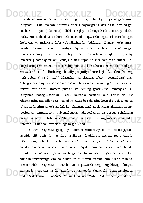 foydalanish usullari, tabiat boyliklarining ijtimoiy- iqtisodiy rivojlanishga ta`sirini
o`rgatadi.   O`rta   maktab   bitiruvchilarining   tayyorgarlik   darajasiga   qoyiladigan
talablar     ayta   (   ko`rsata)   olishi,   aniqlay   (o`lchay)olishlari   tasirlay   olishi,
tushuntira   olishlari   va   bashorat   qila   olishlari-   o`quvchilar   egallashi   shart   bo`lgan
ko`nikma   va   malakalar   kabi   ko`rsatkichlarda   ifodalanadi.   Bunday   ko`p   qirrali
vazifani   bajarish   uchun   geografiya   o`qituvchisidan   na   faqat   o`zi   o`qiyotgan
fanlarning ilmiy   nazariy va uslubiy asoslarini, balki tabiiy va ijtimoiy-iqtisodiy	

fanlarning   qator   qonunlarni   chuqur   o`zlashtirgan   bo`lishi   ham   talab   etiladi.   Shu
taqlid chuqur mazmunli masalalarning mohiyatini atroflicha bilishni talab etadigan
mavzular 5 sinf   Boshlang`ich  taiiy geografiya “kursidagi  Litosfera (Yerning	
  
tosh   qobig`i)   va   6-   sinf     Materiklar   va   okeanlar   tabiiy     geografiyasi   dagi	
  
Geografik qobiqing vertikal tuzilishi  nomli ikkinchi mavzuning  Litosfera va Yer	
  
relyefi,   yer   po`sti,   litosfera   plitalari   va   Yerning   geosinklinal   mintaqalari   ni	

o`rganish   mashg`ulotlaridir.   Ushbu   murakka   darslarni   olib   borish   va   Yer
planetasining materik ko`tarilmalari va okean botiqlarining hozirgi qiyofasi haqida
o`quvchida bilim va ko`rsata lish ko`nikmasini hosil qilish uchun tektonika, tarixiy
geologiya,   mineralogiya,   paleontologiya,   radiogeologiya   va   boshqa   sohalardan
yaxshi   xabardor   bolish   zarur.   Shu   bilan   birga   dars   o`tishning   an`anaviy   va   qator
interfaol usullaridan foydalanishga to`g`ri keladi.
O`quv   jarayonida   geografiya   talimini   zamonaviy   ta`lim   texnologiyalari
asosida   olib   borishda   interaktiv   usullardan   foydalanish   muhim   rol   o`ynaydi.
O`qitishning   interaktiv   usuli     yordamida   o`quv   jarayoni   to`g`ri   tashkil   etish
kerakki, bunda sinfda talim oluvchilarning o`qish, bilim olish jarayoniga to`la jalb
etiladi.   Ular   o`zlari   o`ylagan   va   bilgan   barcha   narsalar   to`g`risida     erkin   fikr
yuritish   imkoniyatga   ega   bo`ladilar.   Ya`ni   mavzu   materiallarini   idrok   etish   va
o`zlashtirish   jarayonida   o`quvchi   va   o`qituvchilarning   birgalikdagi   faolyati
natijasida     jaroyani   tashkil   etiladi.   Bu   jarayonda   o`quvchilar   o`zlarini   alohida
individual   hissasini   qo`shadi.   O`quvchilar   o`z   fikrlari,   bilimi   faoliyati,   dunyo
34 
