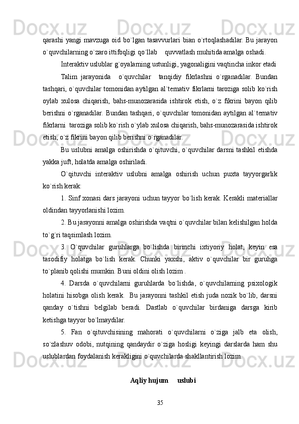 qarashi  yangi  mavzuga   oid  bo`lgan  tasavvurlari  bian  o`rtoqlashadilar.  Bu  jarayon
o`quvchilarning o`zaro ittifoqligi qo`llab  quvvatlash muhitida amalga oshadi.   
   Interaktiv uslublar g`oyalarning ustunligi, yagonaligini vaqtincha inkor etadi
Talim   jarayonida     o`quvchilar     tanqidiy   fikrlashni   o`rganadilar.   Bundan
tashqari, o`quvchilar tomonidan aytilgan al`ternativ fikrlarni taroziga solib ko`rish
oylab   xulosa   chiqarish,   bahs-munozarasida   ishtirok   etish,   o`z   fikrini   bayon   qilib
berishni  o`rganadilar. Bundan tashqari, o`quvchilar tomonidan aytilgan al`ternativ
fikrlarni  taroziga solib ko`rish o`ylab xulosa chiqarish, bahs-munozarasida ishtirok
etish, o`z fikrini bayon qilib berishni o`rganadilar.
Bu uslubni  amalga oshirishda o`qituvchi, o`quvchilar  darsni  tashkil  etishda
yakka juft, holatda amalga oshiriladi.
O`qituvchi   interaktiv   uslubni   amalga   oshirish   uchun   puxta   tayyorgarlik
ko`rish kerak:
1. Sinf xonasi dars jarayoni uchun tayyor bo`lish kerak. Kerakli materiallar
oldindan tayyorlanishi lozim.
2. Bu jarayonni amalga oshirishda vaqtni o`quvchilar bilan kelishilgan holda
to`g`ri taqsimlash lozim.
3.   O`quvchilar   guruhlarga   bo`lishda   birinchi   ixtiyoriy   holat,   keyin   esa
tasodifiy   holatga   bo`lish   kerak.   Chunki   yaxshi,   aktiv   o`quvchilar   bir   guruhga
to`planib qolishi mumkin. Buni oldini olish lozim .
4.   Darsda   o`quvchilarni   guruhlarda   bo`lishda,   o`quvchilarning   psixologik
holatini   hisobga  olish   kerak.    Bu   jarayonni   tashkil  etish   juda   nozik  bo`lib,  darsni
qanday   o`tishni   belgilab   beradi.   Dastlab   o`quvchilar   birdaniga   darsga   kirib
ketishga tayyor bo`lmaydilar.  
5.   Fan   o`qituvchisining   mahorati   o`quvchilarni   o`ziga   jalb   eta   olish,
so`zlashuv   odobi,   nutqining   qandaydir   o`ziga   hosligi   keyingi   darslarda   ham   shu
uslublardan foydalanish kerakligini o`quvchilarda shakllantirish lozim.
Aqliy hujum   uslubi	
 
35 