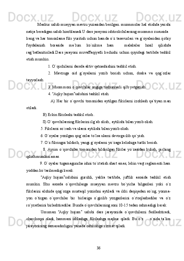 Maskur uslub muayyan mavzu yuzasidan berilgan. muommolar hal etishda yaxshi
natija beradigan uslub hisoblanadi.U dars jarayoni ishtirokchilarning muommo xususida
keng va har tomonlama fikr yuritish uchun hamda o`z tasavurlari va g`oyalaridan ijobiy
foydalanish   borasida   ma`lum   ko`nikma   ham     malakalar   hosil   qilishda
rag`batlanitiriladi.Dars   jarayoni   muvaffaqiyatli   kechishi   uchun   quyidagi   tartibda   tashkil
etish mumkin .
1. O`quchilarni darsda aktiv qatnashishini tashkil etish.
2.   Mavzuga   oid   g`oyalarni   yozib   borish   uchun,   doska   va   qog`ozlar
tayyorlash 
  3. Muommoni o`quvchilar ongiga tushunnarli qilb yetgazish 
4.  Aqliy hujum uslubini tashkil etish. 
                                 A)   Har   bir   o`quvchi   tomonidan   aytilgan   fikirlarni   izohlash   qa`tiyan   man
etiladi.
      B) Erkin fikirlashi tashkil etish .
      S) O`quvchilarning fikrlarini ilg`ab olish , aytilishi bilan yozib olish.
5. Fikrlarni so`rash va ularni aytilishi bilan yozib olish.
6. G`oyalar yozilgan qog`ozlar to`lsa ularni devorga ilib qo`yish.
7. O`z fikringni bildirib, yangi g`oyalarni yo`zaga kelishiga turtki berish.
                       8.  Ayrim  o`quvchilar  tomonidan  bildirilgan fikrlar  yo`zasidan  kulish,  piching
qilish mumkin emas.
             9. G`oyalar tugamaguncha ishni to`xtatish shart emas, lekin vaqt reglamenti ham
yoddan ko`tarilmasligi kerak.
Aqliy   hujum uslubini   guruhli,   yakka   tartibda,   juftlik   asosida   tashkil   etish	
 
mumkin.   Shu   asosda   o`quvchilarga   muayyan   mavzu   bo`yicha   bilganlari   yoki   o`z
fikrlarini   alohida   qog`ozga   mustaqil   yozishni   aytiladi   va   ikki   daqiqadan   so`ng,   yonma-
yon   o`tirgan   o`quvchilar   bir birlariga   o`girilib   yozganlarini   o`rtoqlashadilar   va   o`z	

ro`yxatlarini birlashtiradilar. Bunda o`quvchilarning soni 10-15 tadan oshmasligi kerak. 
Umuman   Aqliy   hujum   uslubi   dars   jarayonida   o`quvchilarni   faollashtiradi,	
 
charchoqni   oladi,   hammani   ishlashga,   fikrlashga   majbur   qiladi.   Bu   o`z     o`zida   ta`lim	

jarayonining samaradorligini yanada oshirishga xizmat qiladi.
36 