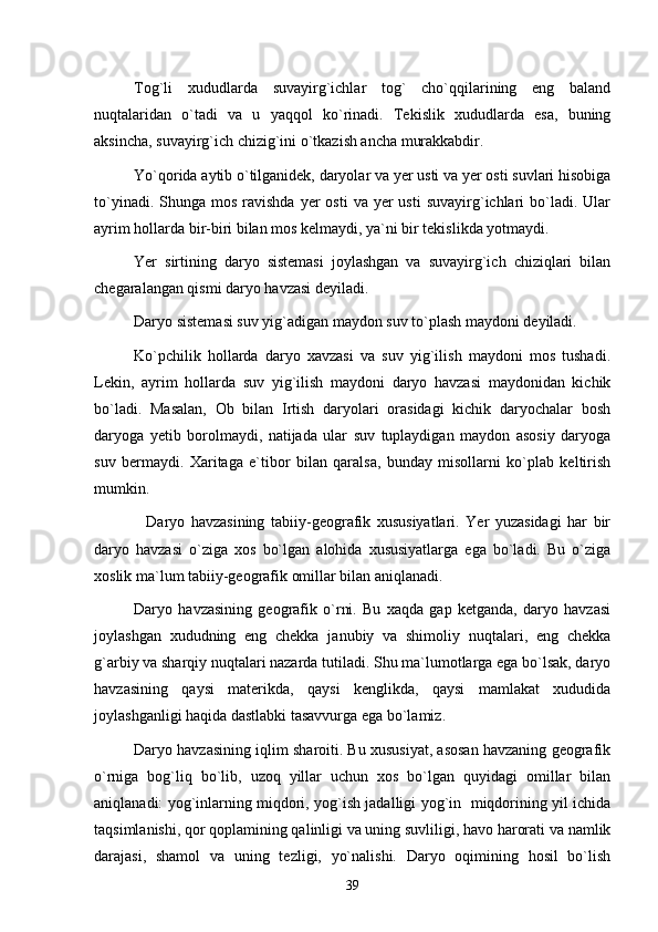 Tog`li   xududlarda   suvayirg`ichlar   tog`   cho`qqilarining   eng   baland
nuqtalaridan   o`tadi   va   u   yaqqol   ko`rinadi.   Tekislik   xududlarda   esa,   buning
aksincha, suvayirg`ich chizig`ini o`tkazish ancha murakkabdir.
Yo`qorida aytib o`tilganidek, daryolar va yer usti va yer osti suvlari hisobiga
to`yinadi.  Shunga mos  ravishda  yer  osti  va  yer  usti   suvayirg`ichlari   bo`ladi.  Ular
ayrim hollarda bir-biri bilan mos kelmaydi, ya`ni bir tekislikda yotmaydi.
Yer   sirtining   daryo   sistemasi   joylashgan   va   suvayirg`ich   chiziqlari   bilan
chegaralangan qismi daryo havzasi deyiladi.
Daryo sistemasi suv yig`adigan maydon suv to`plash maydoni deyiladi.
Ko`pchilik   hollarda   daryo   xavzasi   va   suv   yig`ilish   maydoni   mos   tushadi.
Lekin,   ayrim   hollarda   suv   yig`ilish   maydoni   daryo   havzasi   maydonidan   kichik
bo`ladi.   Masalan,   Ob   bilan   Irtish   daryolari   orasidagi   kichik   daryochalar   bosh
daryoga   yetib   borolmaydi,   natijada   ular   suv   tuplaydigan   maydon   asosiy   daryoga
suv   bermaydi.   Xaritaga   e`tibor   bilan   qaralsa,   bunday   misollarni   ko`plab   keltirish
mumkin.
    Daryo   havzasining   tabiiy-geografik   xususiyatlari.   Yer   yuzasidagi   har   bir
daryo   havzasi   o`ziga   xos   bo`lgan   alohida   xususiyatlarga   ega   bo`ladi.   Bu   o`ziga
xoslik ma`lum tabiiy-geografik omillar bilan aniqlanadi.
Daryo   havzasining   geografik   o`rni.   Bu   xaqda   gap   ketganda,   daryo   havzasi
joylashgan   xududning   eng   chekka   janubiy   va   shimoliy   nuqtalari,   eng   chekka
g`arbiy va sharqiy nuqtalari nazarda tutiladi. Shu ma`lumotlarga ega bo`lsak, daryo
havzasining   qaysi   materikda,   qaysi   kenglikda,   qaysi   mamlakat   xududida
joylashganligi haqida dastlabki tasavvurga ega bo`lamiz.
Daryo havzasining iqlim sharoiti. Bu xususiyat, asosan havzaning geografik
o`rniga   bog`liq   bo`lib,   uzoq   yillar   uchun   xos   bo`lgan   quyidagi   omillar   bilan
aniqlanadi: yog`inlarning miqdori, yog`ish jadalligi yog`in   miqdorining yil ichida
taqsimlanishi, qor qoplamining qalinligi va uning suvliligi, havo harorati va namlik
darajasi,   shamol   va   uning   tezligi,   yo`nalishi.   Daryo   oqimining   hosil   bo`lish
39 