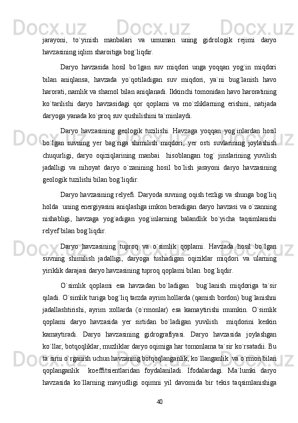 jarayoni,   to`yinish   manbalari   va   umuman   uning   gidrologik   rejimi   daryo
havzasining iqlim sharoitiga bog`liqdir.
Daryo   havzasida   hosil   bo`lgan   suv   miqdori   unga   yoqqan   yog`in   miqdori
bilan   aniqlansa,   havzada   yo`qotiladigan   suv   miqdori,   ya`ni   bug`lanish   havo
harorati, namlik va shamol bilan aniqlanadi. Ikkinchi tomonidan havo haroratining
ko`tarilishi   daryo   havzasidagi   qor   qoplami   va   mo`zliklarning   erishini,   natijada
daryoga yanada ko`proq suv qushilishini ta`minlaydi.
Daryo   havzasining   geologik   tuzilishi.   Havzaga   yoqqan   yog`inlardan   hosil
bo`lgan   suvning   yer   bag`riga   shimilish   miqdori,   yer   osti   suvlarining   joylashish
chuqurligi,   daryo   oqiziqlarining   manbai     hisoblangan   tog`   jinslarining   yuvilish
jadalligi   va   nihoyat   daryo   o`zanining   hosil   bo`lish   jarayoni   daryo   havzasining
geologik tuzilishi bilan bog`liqdir.
Daryo havzasining relyefi. Daryoda suvning oqish tezligi va shunga bog`liq
holda  uning energiyasini aniqlashga imkon beradigan daryo havzasi va o`zanning
nishabligi,   havzaga   yog`adigan   yog`inlarning   balandlik   bo`yicha   taqsimlanishi
relyef bilan bog`liqdir.
Daryo   havzasining   tuproq   va   o`simlik   qoplami.   Havzada   hosil   bo`lgan
suvning   shimilish   jadalligi,   daryoga   tushadigan   oqiziklar   miqdori   va   ularning
yiriklik darajasi daryo havzasining tuproq qoplami bilan  bog`liqdir.
O`simlik   qoplami   esa   havzadan   bo`ladigan     bug`lanish   miqdoriga   ta`sir
qiladi. O`simlik turiga bog`liq tarzda ayrim hollarda (qamish bordon) bug`lanishni
jadallashtirishi,   ayrim   xollarda   (o`rmonlar)   esa   kamaytirishi   mumkin.   O`simlik
qoplami   daryo   havzasida   yer   sirtidan   bo`ladigan   yuvilish     miqdorini   keskin
kamaytiradi.   Daryo   havzasining   gidrografiyasi.   Daryo   havzasida   joylashgan
ko`llar, botqoqliklar, muzliklar daryo oqimiga har tomonlama ta`sir ko`rsatadii. Bu
ta`sirni o`rganish uchun havzaning botqoqlanganlik, ko`llanganlik  va o`rmon bilan
qoplanganlik     koeffitsientlaridan   foydalaniladi.   Ifodalardagi.   Ma`lumki   daryo
havzasida   ko`llarning   mavjudligi   oqimni   yil   davomida   bir   tekis   taqsimlanishiga
40 
