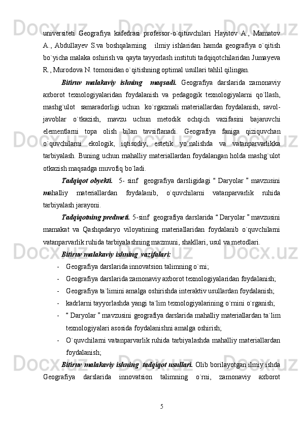universiteti   Geografiya   kafedrasi   professor-o`qituvchilari   Hayitov   A.,   Mamatov
A.,   Abdullayev   S.va   boshqalarning       ilmiy   ishlaridan   hamda   geografiya   o`qitish
bo`yicha malaka oshirish va qayta tayyorlash instituti tadqiqotchilaridan Jumayeva
R., Murodova N. tomonidan o`qitishning optimal usullari tahlil qilingan.
Bitiruv   malakaviy   ishning     maqsadi.   Geografiya   darslarida   zamonaviy
axborot   texnologiyalaridan   foydalanish   va   pedagogik   texnologiyalarni   qo`llash,
mashg`ulot     samaradorligi   uchun     ko`rgazmali   materiallardan   foydalanish,   savol-
javoblar   o`tkazish,   mavzu   uchun   metodik   ochqich   vazifasini   bajaruvchi
elementlarni   topa   olish   bilan   tavsiflanadi.   Geografiya   faniga   qiziquvchan
o`quvchilarni   ekologik,   iqtisodiy,   estetik   yo`nalishda   va   vatanparvarlikka
tarbiyalash.   Buning uchun mahalliy materiallardan foydalangan holda mashg`ulot
otkazish maqsadga muvofiq bo`ladi.
Tadqiqot   obyekti.     5-   sinf     geografiya   darsligidagi     Daryolar     mavzusini 
m ahalliy   materiallardan   foydalanib,   o`quvchilarni   vatanparvarlik   ruhida
tarbiyalash jarayoni.
Tadqiqotning predmeti.  5-sinf  geografiya darslarida   Daryolar   mavzusini
 
mamakat   va   Qashqadaryo   viloyatining   materiallaridan   foydalanib   o`quvchilarni
vatanparvarlik ruhida tarbiyalashning mazmuni, shakllari, usul va metodlari.
Bitiruv malakaviy ishning  vazifalari:
- Geografiya darslarida innovatsion talimning o`rni;
- Geografiya darslarida zamonaviy axborot texnologiyalaridan foydalanish;
- Geografiya ta`limini amalga oshirishda interaktiv usullardan foydalanish;
- kadrlarni tayyorlashda yangi ta`lim texnologiyalarining o`rni ni o`rganish;
-  Daryolar   mavzusini	
    geografiya darslarida mahalliy materiallardan   ta`lim
texnologiyalari asosida foydalanishni amalga oshirish;
- O`quvchilarni vatanparvarlik ruhida tarbiyalashda mahalliy materiallardan
foydalanish;
Bitiruv malakaviy ishning  tadqiqot usullari.  Olib borilayotgan ilmiy ishda
Geografiya   darslarida   innovatsion   talimning   o`rni,   zamonaviy   axborot
5 
