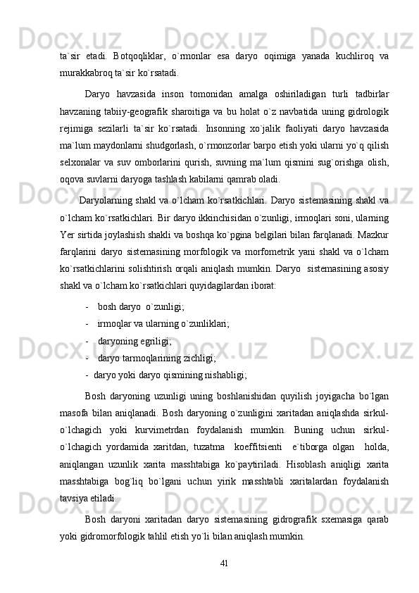 ta`sir   etadi.   Botqoqliklar,   o`rmonlar   esa   daryo   oqimiga   yanada   kuchliroq   va
murakkabroq ta`sir ko`rsatadi. 
Daryo   havzasida   inson   tomonidan   amalga   oshiriladigan   turli   tadbirlar
havzaning   tabiiy-geografik   sharoitiga   va   bu   holat   o`z   navbatida   uning   gidrologik
rejimiga   sezilarli   ta`sir   ko`rsatadi.   Insonning   xo`jalik   faoliyati   daryo   havzasida
ma`lum maydonlarni shudgorlash, o`rmonzorlar barpo etish yoki ularni yo`q qilish
selxonalar   va   suv   omborlarini   qurish,   suvning   ma`lum   qismini   sug`orishga   olish,
oqova suvlarni daryoga tashlash kabilarni qamrab oladi.
            Daryolarning shakl va o`lcham ko`rsatkichlari. Daryo sistemasining shakl va
o`lcham ko`rsatkichlari. Bir daryo ikkinchisidan o`zunligi, irmoqlari soni, ularning
Yer sirtida joylashish shakli va boshqa ko`pgina belgilari bilan farqlanadi. Mazkur
farqlarini   daryo   sistemasining   morfologik   va   morfometrik   yani   shakl   va   o`lcham
ko`rsatkichlarini solishtirish orqali aniqlash mumkin. Daryo   sistemasining  asosiy
shakl va o`lcham ko`rsatkichlari quyidagilardan iborat:
- bosh daryo  o`zunligi;
- irmoqlar va ularning o`zunliklari;
- daryoning egriligi;
- daryo tarmoqlarining zichligi;
-  daryo yoki daryo qismining nishabligi;
Bosh   daryoning   uzunligi   uning   boshlanishidan   quyilish   joyigacha   bo`lgan
masofa   bilan   aniqlanadi.   Bosh   daryoning   o`zunligini   xaritadan   aniqlashda   sirkul-
o`lchagich   yoki   kurvimetrdan   foydalanish   mumkin.   Buning   uchun   sirkul-
o`lchagich   yordamida   xaritdan,   tuzatma     koeffitsienti     e`tiborga   olgan     holda,
aniqlangan   uzunlik   xarita   masshtabiga   ko`paytiriladi.   Hisoblash   aniqligi   xarita
masshtabiga   bog`liq   bo`lgani   uchun   yirik   masshtabli   xaritalardan   foydalanish
tavsiya etiladi.
Bosh   daryoni   xaritadan   daryo   sistemasining   gidrografik   sxemasiga   qarab
yoki gidromorfologik tahlil etish yo`li bilan aniqlash mumkin.
41 
