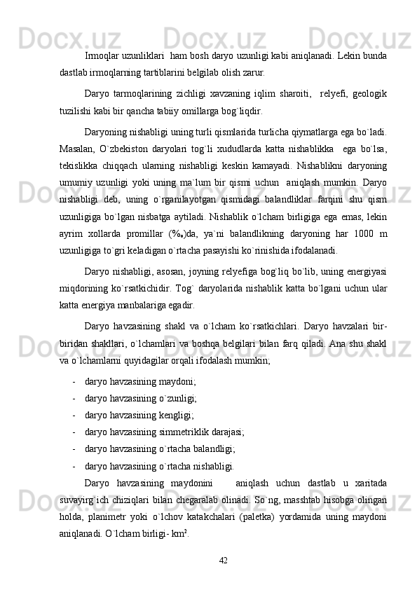 Irmoqlar uzunliklari  ham bosh daryo uzunligi kabi aniqlanadi. Lekin bunda
dastlab irmoqlarning tartiblarini belgilab olish zarur.
Daryo   tarmoqlarining   zichligi   xavzaning   iqlim   sharoiti,     relyefi,   geologik
tuzilishi kabi bir qancha tabiiy omillarga bog`liqdir.
Daryoning nishabligi uning turli qismlarida turlicha qiymatlarga ega bo`ladi.
Masalan,   O`zbekiston   daryolari   tog`li   xududlarda   katta   nishablikka     ega   bo`lsa,
tekislikka   chiqqach   ularning   nishabligi   keskin   kamayadi.   Nishablikni   daryoning
umumiy   uzunligi   yoki   uning   ma`lum   bir   qismi   uchun     aniqlash   mumkin.   Daryo
nishabligi   deb,   uning   o`rganilayotgan   qismidagi   balandliklar   farqini   shu   qism
uzunligiga   bo`lgan   nisbatga   aytiladi.   Nishablik   o`lcham   birligiga   ega   emas,   lekin
ayrim   xollarda   promillar   (%
o )da,   ya`ni   balandlikning   daryoning   har   1000   m
uzunligiga to`gri keladigan o`rtacha pasayishi ko`rinishida ifodalanadi.
Daryo nishabligi, asosan, joyning relyefiga bog`liq bo`lib, uning energiyasi
miqdorining   ko`rsatkichidir.   Tog`   daryolarida  nishablik   katta   bo`lgani   uchun   ular
katta energiya manbalariga egadir.
Daryo   havzasining   shakl   va   o`lcham   ko`rsatkichlari.   Daryo   havzalari   bir-
biridan shakllari,  o`lchamlari  va boshqa  belgilari  bilan farq qiladi.  Ana shu shakl
va o`lchamlarni quyidagilar orqali ifodalash mumkin;
- daryo  h avzasining maydoni;
- daryo  h avzasining o`zunligi;
- daryo  h avzasining kengligi;
- daryo  h avzasining simmetriklik darajasi;
- daryo  h avzasining  o` rtacha balandligi;
- daryo havzasining o`rtacha nishabligi.
Daryo   havzasining   maydonini       aniqlash   uchun   dastlab   u   xaritada
suvayirg`ich  chiziqlari  bilan chegaralab  olinadi. So`ng, masshtab  hisobga  olingan
holda,   planimetr   yoki   o`lchov   katakchalari   (paletka)   yordamida   uning   maydoni
aniqlanadi. O`lcham birligi- km 2
.
42 