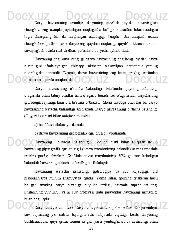 Daryo   havzasining   uzunligi   daryoning   quyilish   joyidan   suvayirg`ich
chizig`ida   eng   uzoqda   joylashgan   nuqtagacha   bo`lgan   masofani   tutashtiradigan
tugri   chiziqning   km   da   aniqlangan   uzunligiga   tengdir.   Uni   aniqlash   uchun
chizig`ichning   «0»   raqami   daryoning   quyilish   nuqtasiga   quyilib,   ikkinchi   tomoni
suvayirg`ich ustida soat strelkasi yo`nalishi bo`yicha aylantiriladi.
Havzaning   eng   katta   kengligi   daryo   havzasining   eng   keng   joyidan   havza
o`zunligini   ifodalaydigan   chiziqqa   nisbatan   o`tkazilgan   perpendikulyarning
o`zunligidan   iboratdir.   Demak,   daryo   havzasining   eng   katta   kengligi   xaritadan
o`lchash natijasida aniqlanadi.
Daryo   havzasining   o`rtacha   balandligi.   Ma`lumki,   joyning   balandligi
o`zgarishi   bilan   tabiiy   omillar   ham   o`zgarib   boradi.   Bu   o`zgarishlar   daryolarning
gidrologik  rejimiga  ham  o`z  ta`sirini   o`tkazadi.  Shuni  hisobga  olib,  har   bir   daryo
havzasining o`rtacha balandligi aniqlanadi. Daryo havzasining o`rtacha balandligi
(H
o`rt ) ni ikki usul bilan aniqlash mumkin.
а ) hisoblash ifodasi yordamida;
b) daryo havzasining gipsografik egri chizig`i yordamida
Havzaning     o`rtacha   balandligini   ikkinchi   usul   bilan   aniqlash   uchun
havzaning gipsografik egri chizig`i (havza maydonining balandlikka mos ravishda
ortishi)   grafigi   chiziladi.   Grafikda   havza   maydonining   50%   ga   mos   keladigan
balandlik havzaning o`rtacha balandligini ifodalaydi.
Havzaning   o`rtacha   nishabligi   gidrologiya   va   suv   xujaligiga   oid
hisoblashlarda   muhim   ahamiyatga   egadir.   Yomg`irdan,   qorning   erishidan   hosil
bo`lgan   suvning   daryo   o`zaniga   quyilish   tezligi,   havzada   tuproq   va   tog`
jinslarining   yuvilishi,   ya`ni   suv   eroziyasi   kabi   jarayonlar   havzaning   nishabligi
bilan bog`liqdir. 
       Daryo vodiysi va o`zani. Daryo vodiysi va uning elementlari. Daryo vodiysi
suv   oqimining   yer   sirtida   bajargan   ishi   natijasida   vujudga   kelib,   daryoning
boshlanishidan   quyi   qismi   tomon   ketgan   yassi   yonbag`irlari   va   nishabligi   bilan
43 