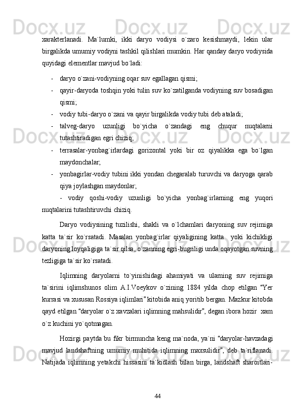 xarakterlanadi.   Ma`lumki,   ikki   daryo   vodiysi   o`zaro   kesishmaydi,   lekin   ular
birgalikda umumiy vodiyni tashkil qilishlari mumkin.  Har qanday daryo vodiysida
quyidagi elementlar mavjud bo`ladi:
- daryo o`zani-vodiyning oqar suv egallagan qismi;
- qayir-daryoda toshqin yoki tulin suv ko`zatilganda vodiyning suv bosadigan
qismi;
- vodiy tubi-daryo o`zani va qayir birgalikda vodiy tubi deb ataladi;
- talveg-daryo   uzunligi   bo`yicha   o`zandagi   eng   chuqur   nuqtalarni
tutashtiradigan egri chiziq;
- terrasalar-yonbag`irlardagi   gorizontal   yoki   bir   oz   qiyalikka   ega   bo`lgan
maydonchalar;
- yonbagirlar-vodiy tubini ikki yondan chegaralab turuvchi va daryoga qarab
qiya joylashgan maydonlar;
-   vodiy   qoshi-vodiy   uzunligi   bo`yicha   yonbag`irlarning   eng   yuqori
nuqtalarini tutashtiruvchi chiziq.
Daryo   vodiysining   tuzilishi,   shakli   va   o`lchamlari   daryoning   suv   rejimiga
katta   ta`sir   ko`rsatadi.   Masalan   yonbag`irlar   qiyaligining   katta     yoki   kichikligi
daryoning loyqaligiga ta`sir qilsa, o`zanning egri-bugriligi unda oqayotgan suvning
tezligiga ta`sir ko`rsatadi. 
Iqlimning   daryolarni   to`yinishidagi   ahamiyati   va   ularning   suv   rejimiga
ta`sirini   iqlimshunos   olim   A.I.Voeykov   o`zining   1884   yilda   chop   etilgan   Yer
kurrasi va xususan Rossiya iqlimlari  kitobida aniq yoritib bergan. Mazkur kitobda	

qayd etilgan  daryolar o`z xavzalari iqlimning mahsulidir , degan ibora hozir  xam	
 
o`z kuchini yo`qotmagan.
Hozirgi paytda bu fikr birmuncha keng ma`noda, ya`ni  daryolar-havzadagi	

mavjud   landshaftning   umumiy   muhitida   iqlimning   maxsulidir ,   deb   ta`riflanadi.

Natijada   iqlimning   yetakchi   hissasini   ta`kidlash   bilan   birga,   landshaft   sharoitlari-
44 