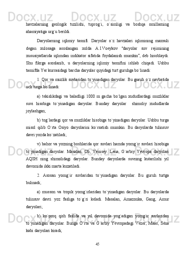 havzalarning   geologik   tuzilishi,   tuprog`i,   o`simligi   va   boshqa   omillarning
ahamiyatiga urg`u berildi.
Daryolarning   iqlimiy   tasnifi.   Daryolar   o`z   havzalari   iqlimining   maxsuli
degan   xulosaga   asoslangan   xolda   A.I.Voeykov   daryolar   suv   rejimining
xususiyatlarida   iqlimdan   indikator   sifatida   foydalanish   mumkin ,   deb   hisoblaydi.	

Shu   fikrga   asoslanib,   u   daryolarning   iqlimiy   tasnifini   ishlab   chiqadi.   Ushbu
tasnifda Yer kurrasidagi barcha daryolar quyidagi turt guruhga bo`linadi:
1. Qor va muzlik suvlaridan to`yinadigan daryolar.   Bu guruh o`z navbatida
uch turga bo`linadi:
a)   tekislikdagi   va   baladligi   1000   m   gacha   bo`lgan   xududlardagi   muzliklar
suvi   hisobiga   to`yinadigan   daryolar.   Bunday   daryolar     shimoliy   xududlarda
joylashgan; 
b) tog`lardagi qor va muzliklar hisobiga to`yinadigan daryolar. Ushbu turga
misol   qilib   O`rta   Osiyo   daryolarini   ko`rsatish   mumkin.   Bu   daryolarda   tulinsuv
davri yozda ko`zatiladi;
v) bahor va yozning boshlarida qor suvlari hamda yomg`ir suvlari hisobiga
to`yinadigan   daryolar.   Masalan,   Ob,   Yenisey.   Lena,   G`arbiy   Yevropa   daryolari
AQSH   ning   shimolidagi   daryolar.   Bunday   daryolarda   suvning   kutarilishi   yil
davomida ikki marta kuzatiladi.
2.   Asosan   yomg`ir   suvlaridan   to`yinadigan   daryolar.   Bu   guruh   turtga
bulinadi;
a)   musson   va   tropik   yomg`irlaridan   to`yinadigan   daryolar.   Bu   daryolarda
tulinsuv   davri   yoz   fasliga   to`g`ri   keladi.   Masalan,   Amazonka,   Gang,   Amur
daryolari;
b)   ko`proq   qish   faslida   va   yil   davomida   yog`adigan   yomg`ir   suvlaridan
to`yinadigan   daryolar.   Bunga   O`rta   va   G`arbiy   Yevropadagi   Vezer,   Maas,   Sena
kabi daryolari kiradi;
45 