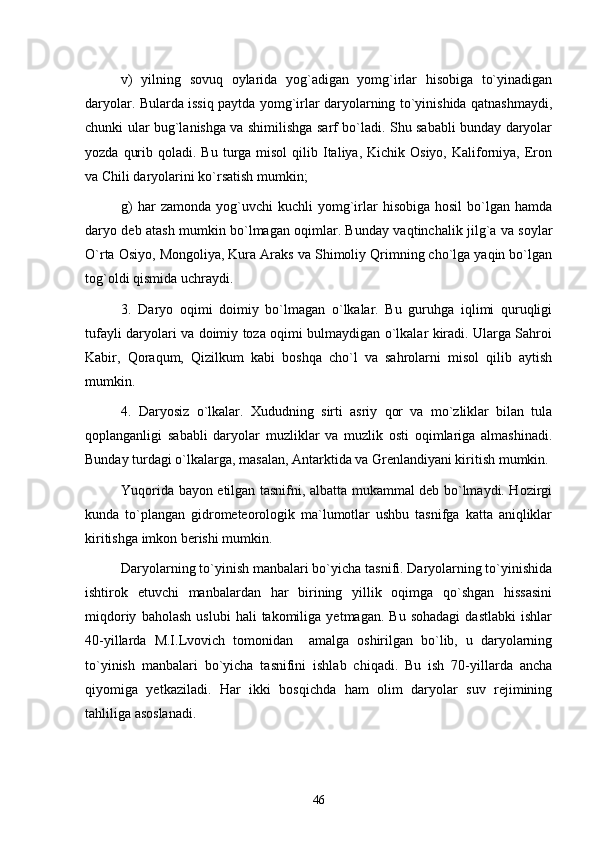 v)   yilning   sovuq   oylarida   yog`adigan   yomg`irlar   hisobiga   to`yinadigan
daryolar. Bularda issiq paytda yomg`irlar daryolarning to`yinishida qatnashmaydi,
chunki ular bug`lanishga va shimilishga sarf bo`ladi. Shu sababli bunday daryolar
yozda  qurib  qoladi. Bu  turga misol   qilib Italiya, Kichik  Osiyo,  Kaliforniya,  Eron
va Chili daryolarini ko`rsatish mumkin;
g)  har  zamonda   yog`uvchi  kuchli  yomg`irlar   hisobiga  hosil   bo`lgan  hamda
daryo deb atash mumkin bo`lmagan oqimlar. Bunday vaqtinchalik jilg`a va soylar
O`rta Osiyo, Mongoliya, Kura Araks va Shimoliy Qrimning cho`lga yaqin bo`lgan
tog`oldi qismida uchraydi.
3.   Daryo   oqimi   doimiy   bo`lmagan   o`lkalar.   Bu   guruhga   iqlimi   quruqligi
tufayli daryolari va doimiy toza oqimi bulmaydigan o`lkalar kiradi. Ularga Sahroi
Kabir,   Qoraqum,   Qizilkum   kabi   boshqa   cho`l   va   sahrolarni   misol   qilib   aytish
mumkin.
4.   Daryosiz   o`lkalar.   Xududning   sirti   asriy   qor   va   mo`zliklar   bilan   tula
qoplanganligi   sababli   daryolar   muzliklar   va   muzlik   osti   oqimlariga   almashinadi.
Bunday turdagi o`lkalarga, masalan, Antarktida va Grenlandiyani kiritish mumkin.
Yuqorida bayon etilgan tasnifni, albatta mukammal deb bo`lmaydi. Hozirgi
kunda   to`plangan   gidrometeorologik   ma`lumotlar   ushbu   tasnifga   katta   aniqliklar
kiritishga imkon berishi mumkin.
Daryolarning to`yinish manbalari bo`yicha tasnifi. Daryolarning to`yinishida
ishtirok   etuvchi   manbalardan   har   birining   yillik   oqimga   qo`shgan   hissasini
miqdoriy   baholash   uslubi   hali   takomiliga   yetmagan.  Bu   sohadagi   dastlabki   ishlar
40-yillarda   M.I.Lvovich   tomonidan     amalga   oshirilgan   bo`lib,   u   daryolarning
to`yinish   manbalari   bo`yicha   tasnifini   ishlab   chiqadi.   Bu   ish   70-yillarda   ancha
qiyomiga   yetkaziladi.   Har   ikki   bosqichda   ham   olim   daryolar   suv   rejimining
tahliliga asoslanadi. 
46 