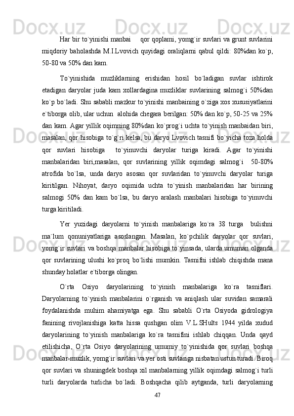 Har bir to`yinishi manbai   qor qoplami, yomg`ir suvlari va grunt suvlarini
miqdoriy  baholashda  M.I.Lvovich quyidagi   oraliqlarni  qabul   qildi:  80%dan ko`p,
50-80 va 50% dan kam.
To`yinishida   muzliklarning   erishidan   hosil   bo`ladigan   suvlar   ishtirok
etadigan   daryolar   juda   kam   xollardagina   muzliklar   suvlarining   salmog`i   50%dan
ko`p bo`ladi. Shu sababli mazkur to`yinishi manbaining o`ziga xos xususiyatlarini
e`tiborga olib, ular uchun  alohida chegara berilgan: 50% dan ko`p, 50-25 va 25%
dan kam. Agar yillik oqimning 80%dan ko`prog`i uchta to`yinish manbaidan biri,
masalan, qor  hisobiga to`g`ri  kelsa,  bu daryo Lvovich tasnifi  bo`yicha toza holda
qor   suvlari   hisobiga     to`yinuvchi   daryolar   turiga   kiradi.   Agar   to`yinishi
manbalaridan   biri,masalan,   qor   suvlarining   yillik   oqimdagi   salmog`i     50-80%
atrofida   bo`lsa,   unda   daryo   asosan   qor   suvlaridan   to`yinuvchi   daryolar   turiga
kiritilgan.   Nihoyat,   daryo   oqimida   uchta   to`yinish   manbalaridan   har   birining
salmogi   50%   dan   kam   bo`lsa,   bu   daryo   aralash   manbalari   hisobiga   to`yinuvchi
turga kiritiladi.
Yer   yuzidagi   daryolarni   to`yinish   manbalariga   ko`ra   38   turga     bulishni
ma`lum   qonuniyatlariga   asoslangan.   Masalan,   ko`pchilik   daryolar   qor   suvlari,
yomg`ir suvlari va boshqa manbalar hisobiga to`yinsada, ularda umuman olganda
qor   suvlarining   ulushi   ko`proq   bo`lishi   mumkin.   Tasnifni   ishlab   chiqishda   mana
shunday holatlar e`tiborga olingan.
O`rta   Osiyo   daryolarining   to`yinish   manbalariga   ko`ra   tasniflari.
Daryolarning   to`yinish   manbalarini   o`rganish   va   aniqlash   ular   suvidan   samarali
foydalanishda   muhim   ahamiyatga   ega.   Shu   sababli   O`rta   Osiyoda   gidrologiya
fanining   rivojlanishiga   katta   hissa   qushgan   olim   V.L.SHults   1944   yilda   xudud
daryolarining   to`yinish   manbalariga   ko`ra   tasnifini   ishlab   chiqqan.   Unda   qayd
etilishicha,   O`rta   Osiyo   daryolarining   umumiy   to`yinishida   qor   suvlari   boshqa
manbalar-muzlik, yomg`ir suvlari va yer osti suvlariga nisbatan ustun turadi. Biroq
qor suvlari va shuningdek boshqa xil manbalarning yillik oqimdagi salmog`i turli
turli   daryolarda   turlicha   bo`ladi.   Boshqacha   qilib   aytganda,   turli   daryolarning
47 