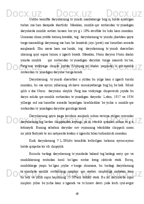 Ushbu   tasnifda   daryolarning   to`yinish   manbalariga   bog`iq   holda   ajratilgan
turlari   ma`lum   darajada   shartlidir.   Masalan,   muzlik-qor   suvlaridan   to`yinadigan
daryolarda   muzlik   suvlari   hissasi   bor-yo`g`i   10%   atrofida   bo`lishi   ham   mumkin.
Umuman shuni yodda tutmoq kerakki, tog` daryolarining to`yinishi jihatidan qaysi
turga mansubligi daryoning ma`lum bir kuzatish joyi (posti) ma`lumotlari asosida
aniqlanadi.   Shu   narsa   ham   ma`lumki,   tog`   daryolarining   to`yinish   sharoitlari
ularning  quyi  oqimi  tomon  o`zgarib  boradi.  Masalan,  Norin  daryosi  Norin  shahri
yonida   muzlik     qor   suvlaridan   to`yinadigan   daryolar   turiga   mansub   bo`lsa,
Farg`ona   vodiysiga   chiqish   joyida   (Uchqurg`on   shahri   yaqinida)   u   qor-muzlik
suvlaridan to`yinadigan daryolar turiga kiradi.
Daryolarning     to`yinish   sharoitlari   u   yildan   bu   yilga   ham   o`zgarib   turishi
mumkin,   bu   esa   ayrim   yillarning   ob-havo   xususiyatlariga   bog`liq   bo`ladi.   Misol
qilib   o`sha   Norin     daryosini   olaylik.   Farg`ona   vodiysiga   chiqaverish   joyida   bu
daryo   aslida   qor-muzlik   suvlaridan   to`yinadigan   daryodir.   Lekin,   1917   va   1934
yillarga   oid   ma`lumotlar   asosida   bajarilgan   hisoblashlar   bo`yicha   u   muzlik-qor
suvlaridan to`yinadigan daryolar guruhiga kiradi.
Daryolarning   qaysi   turga   kirishini   aniqlash   uchun   tavsiya   etilgan   mezonlar
daryolarning tog`lardan chiqqanidan keyingi, ya`ni  tekislik qismlari uchun to`g`ri
kelmaydi.   Buning   sababini   daryolar   suv   rejimining   tekislikka   chiqqach   inson
xo`jalik faoliyati ta`siri natijasida keskin o`zgarishi bilan tushuntirish mumkin.
Endi   daryolarning   V.L.SHults   tasnifida   keltirilgan   turlarini   ayrim-ayrim
holda qisqacha ko`rib chiqaylik.
Birinchi   turdagi   daryolarning   to`yinishida   baland   tog`lardagi   asriy   qor   va
muzliklarning   erishidan   hosil   bo`lgan   suvlar   keng   ishtirok   etadi.   Biroq,
muzliklarga   yaqin   bo`lgan   joylar   e`tiorga   olinmasa,   bu   turdagi   daryolarning
to`yinishida   muzlik   suvlarining   miqdori   qor   suvlari   miqdoriga   nisbatan   kam
bo`ladi  va yillik oqim  hajmining 25-30%ini tashkil  etadi. Bu xil daryolarda oqim
miqdori   yillar   bo`yicha   kam   o`zgaradi   va   to`linsuv   davri   juda   kech   iyul-avgut
49 