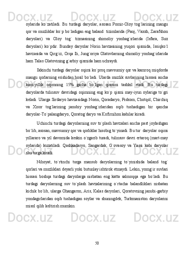 oylarida   ko`zatiladi.   Bu   turdagi   daryolar,   asosan   Pomir-Oloy   tog`larining   mangu
qor va muzliklar ko`p bo`ladigan eng baland   tizimlarida (Panj, Vaxsh, Zarafshon
daryolari)   va   Oloy   tog`   tizmasining   shimoliy   yonbag`irlarida   (Isfara,   Sux
daryolari)   ko`pdir.   Bunday   daryolar   Norin   havzasining   yuqori   qismida,   Issiqko`l
havzasida va Qirg`iz, Orqa Ili, Jung`oriya Olatovlarning shimoliy yonbag`irlarida
ham Talas Olatovining g`arbiy qismida ham uchraydi.
Ikkinchi turdagi daryolar oqimi ko`proq mavsumiy qor va kamroq miqdorda
mangu qorlarning erishidan hosil bo`ladi. Ularda muzlik suvlarining hissasi ancha
kam-yillik   oqimning   15%   gacha   bo`lgan   qismini   tashkil   etadi.   Bu   turdagi
daryolarda   tulinsuv   davridagi   oqimning   eng   ko`p   qismi   may-iyun   oylariga   to`gri
keladi. Ularga Sirdaryo havzasidagi Norin, Qoradaryo, Piskom, Chotqol, Chirchiq
va   Xisor   tog`larining   janubiy   yonbag`irlaridan   oqib   tushadigan   bir   qancha
daryolar-To`palangdaryo, Qoratog`daryo va Kofirnihon kabilar kiradi.
Uchinchi turdagi daryolarning suv to`plash havzalari ancha past joylashgan
bo`lib, asosan, mavsumiy qor va qorliklar hisobig to`yinadi. Bu tur  daryolar oqimi
yillararo va yil davomida keskin o`zgarib turadi, tulinsuv davri ertaroq (mart-may
oylarida)   kuzatiladi.   Qashkadaryo,   Sangardak,   G`ovasoy   va   Yassi   kabi   daryolar
shu turga kiradi.
Nihoyat,   to`rtinchi   turga   mansub   daryolarning   to`yinishida   baland   tog`
qorlari va muzliklari deyarli yoki butunlay ishtirok etmaydi. Lekin, yomg`ir suvlari
hissasi   boshqa   turdagi   daryolarga   nisbatan   eng   katta   salmoqqa   ega   bo`ladi.   Bu
turdagi   daryolarning   suv   to`plash   havzalarining   o`rtacha   balandliklari   nisbatan
kichik bo`lib, ularga Ohangaron, Aris, Kalas daryolari, Qoratovning janubi-garbiy
yondagirlaridan   oqib   tushadigan   soylar   va   shuningdek,   Turkmaniston   daryolarini
misol qilib keltirish mumkin.
50 
