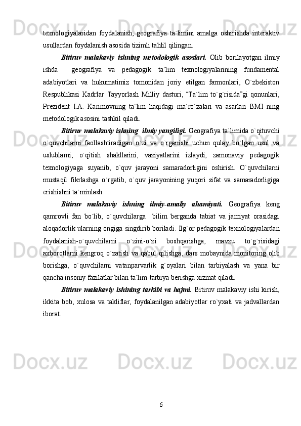 texnologiyalaridan   foydalanish,   geografiya   ta`limini   amalga   oshirishda   interaktiv
usullardan foydalanish asosida tizimli tahlil qilingan.
Bitiruv   malakaviy   ishning   metodologik   asoslari.   Olib   borilayotgan   ilmiy
ishda     geografiya   va   pedagogik   ta`lim   texnologiyalarining   fundamental
adabiyotlari   va   hukumatimiz   tomonidan   joriy   etilgan   farmonlari,   O`zbekiston
Respublikasi   Kadrlar   Tayyorlash   Milliy   dasturi,   Ta`lim   to`g`risida gi   qonunlari, 
Prezident   I.A.   Karimovning   ta`lim   haqidagi   ma`ro`zalari   va   asarlari   BMI   ning
metodologik asosini tashkil qiladi.
Bitiruv malakaviy ishning   ilmiy yangiligi.   Geografiya ta`limida o`qituvchi
o`quvchilarni   faollashtiradigan   o`zi   va   o`rganishi   uchun   qulay   bo`lgan   usul   va
uslublarni,   o`qitish   shakllarini,   vaziyatlarini   izlaydi,   zamonaviy   pedagogik
texnologiyaga   suyanib,   o`quv   jarayoni   samaradorligini   oshirish.   O`quvchilarni
mustaqil   fikrlashga   o`rgatib,   o`quv   jarayonining   yuqori   sifat   va   samaradorligiga
erishishni ta`minlash.
Bitiruv   malakaviy   ishning   ilmiy-amaliy   ahamiyati.   Geografiya   keng
qamrovli   fan   bo`lib,   o`quvchilarga     bilim   berganda   tabiat   va   jamiyat   orasidagi
aloqadorlik ularning ongiga singdirib boriladi. Ilg`or pedagogik texnologiyalardan
foydalanish-o`quvchilarni   o`zini-o`zi   boshqarishga,   mavzu   to`g`risidagi
axborotlarni   kengroq   o`zatish   va   qabul   qilishga,   dars   mobaynida   monitoring   olib
borishga,   o`quvchilarni   vatanparvarlik   g`oyalari   bilan   tarbiyalash   va   yana   bir
qancha insoniy fazilatlar bilan ta`lim-tarbiya berishga xizmat qiladi.
Bitiruv malakaviy ishining tarkibi  va hajmi.   Bitiruv malakaviy ishi  kirish,
ikkita   bob,   xulosa   va   takliflar,   foydalanilgan   adabiyotlar   ro`yxati   va   jadvallardan
iborat.    
6 