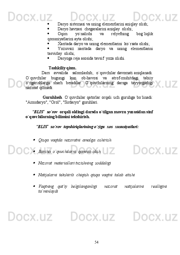  Daryo sistemasi va uning elementlarini aniqlay olish;
 Daryo havzasi  chegaralarini aniqlay  olishi;
 Oqim   yo`nalishi   va   relyefning   bog`liqlik
qonuniyatlarini ayta olishi;
 Xaritada daryo va uning elementlarini  ko`rsata olishi;
 Yozuvsiz   xaritada   daryo   va   uning   elementlarini
tasvirlay  olishi;
 Daryoga reja asosida tavsif  yoza olishi.  
 
 Tashkiliy qism.
                       Dars     avvalida     salomlashib,   o`quvchilar davomati aniqlanadi.
O`quvchilar   bugungi   kun   ob-havosi   va   atrof-muhitdagi   tabiiy
o`zgarishlarga   sharh   beradilar.   O`quvchilarning   darsga   tayyorgarligi
nazorat qilinadi. 
   
                    Guruhlash .   O`quvchilar   qatorlar   orqali   uch   guruhga   bo`linadi:
"Amudaryo", "Orol", "Sirdaryo" guruhlari.
    
       BLIS   so`rov    orqali oldingi darsda o`tilgan mavzu yuzasidan sinf
o`quvchilarning bilimini tekshirish.   
  BLIS   so`rov  topshiriqlarining o`ziga  xos  xususiyatlari:	
 	

Qisqa  vaqtda  nazoratni  amalga  o sh iri sh

Bar ch a  o`quv ch ilarni  qamrab oli sh

Nazorat  materiallari tuzi sh ning  soddaligi

Natijalarni  tek sh irib   ch iqi sh   qisqa  vaqtni  talab  eti sh i

Vaqtning   qat ` iy   belgilanganligi     nazorat     natijalarini     realligini
ta ` minlaydi
54 