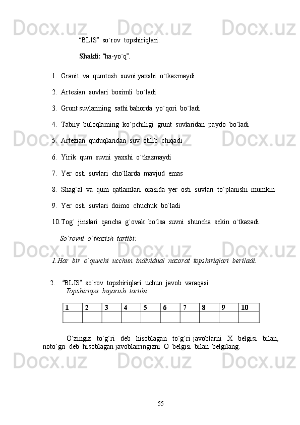 BLIS   so`rov  topshiriqlari:  
S h akli:   ha-yo`q .	
 
1. Granit  va  qumto sh   suvni yax sh i  o`tkazmaydi
2. Artezian  suvlari  bosimli  bo`ladi
3. Grunt suvlarining  sathi bahorda  yo`qori  bo`ladi 
4. Tabiiy  buloqlarning  ko`p ch iligi  grunt  suvlaridan  paydo  bo`ladi
5. Artezian  quduqlaridan  suv  otilib   ch iqadi
6. Yirik  qum  suvni  yax sh i  o`tkazmaydi
7. Yer  osti  suvlari   ch o`llarda  mavjud  emas
8. S hag`al  va  qum  qatlamlari  orasida  yer  osti  suvlari  to`plani sh i  mumkin
9. Yer  osti  suvlari  doimo   ch u ch uk  bo`ladi
10. Tog`  jinslari  qan ch a  g`ovak  bo`lsa  suvni   sh un ch a  sekin  o`tkazadi .
        So`rovni  o`tkazi sh   tartibi:
1.Har  bir  o`quv ch i  uc chu n  individual  nazorat  top sh iriqlari  beriladi .
    2.     BLIS   so`rov  topshiriqlari  uchun  javob  varaqasi:	
 
             Topshiriqni  bajarish  tartibi:
1 2 3 4 5 6 7 8 9 10
      O`zingiz     to`g`ri     deb     hisoblagan     to`g`ri   javoblarni     X     belgisi     bilan,
noto`gri  deb  hisoblagan javoblarringizni  O  belgisi  bilan  belgilang.        
55 