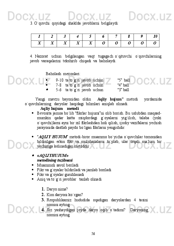 3. O`quvchi  quyidagi  shaklda  javoblarni  belgilaydi:
1 2 3 4 5 6 7 8 9 10
X X X X X O O O O O
4.   Nazorat     uchun     belgilangan     vaqt     tugagach   o`qituvchi     o`quvchilarning
javob  varaqalarini  tekshirib  chiqadi  va  baholaydi.
Baholash  mezonlari:
 9-10  ta to`g`ri  javob  uchun               5   ball 
 7-8    ta to`g`ri  javob  uchun               4  ball
 	

5-6    ta to`g`ri  javob  uchun               3  ball	 
Yangi   mavzu   bayonidan   oldin   Aqliy   hujum	
 ”   metodi     yordamida
o`quvchilarning   daryolar  haqidagi  bilimlari  aniqlab  olinadi.
Aqliy 	
 h ujum  metodi	
 Bevosita jamoa bo`lib  fikrlar hujumi ni olib borish. Bu uslubdan maqsad-	
 
mumkin   qadar   katta   miqdordagi   g`oyalarni   yig`ilish,   talaba   (yoki
o`quvchi)larni ayni bir xil fikrlashdan holi qilish, ijodiy vazifalarni yechish
jarayonida dastlab paydo bo`lgan fikrlarni yengishdir.
 
 AQLIY HUJUM	
    metodi- biror muammo bo`yicha o`quvchilar tomonidan
bildirilgan   erkin   fikr   va   mulohazalarni   to`plab,   ular   orqali   ma`lum   bir
yechimga kelinadigan metoddir
 	

« AQLIYHUJUM »
metodining t u zilmasi
 Muammoli savol beriladi  
 Fikr va g`oyalar bildiriladi va jamlab boriladi  
 Fikr va g`oyalar guruhlanadi  
 Aniq va to`g`ri javoblar     tanlab olinadi  
1. Daryo nima?  
2. Kim daryoni ko`rgan?
3. Respublikamiz   hududida   oqadigan   daryolardan   4   tasini
nomini ayting.
4. Siz   yashaydigan   joyda   daryo   oqib   o`tadimi?     Daryoning
nomini ayting.
 
56 