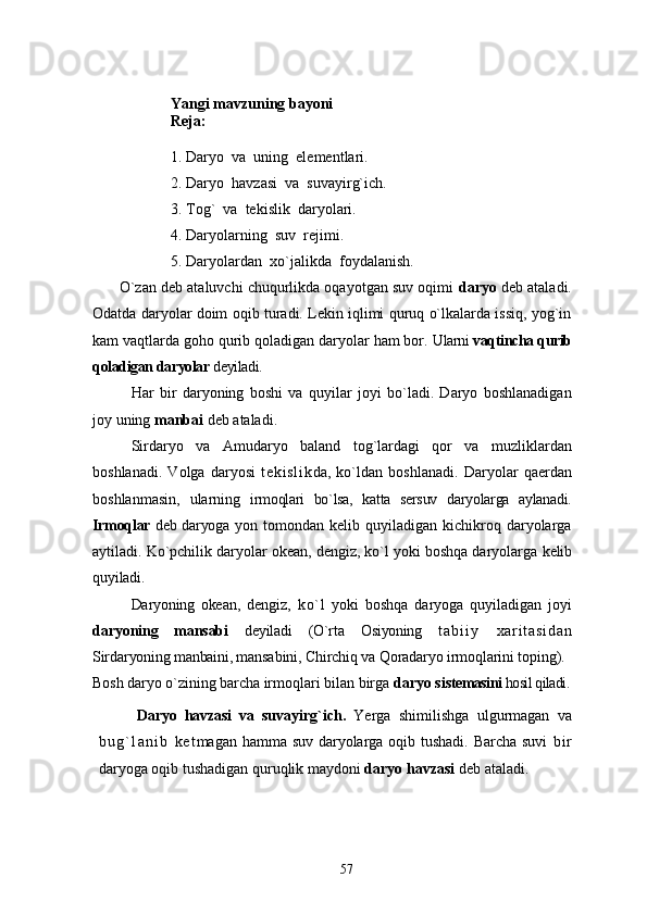 Yangi mavzuning bayoni
Reja:
1. Daryo  va  uning  elementlari.
2. Daryo  havzasi  va  suvayirg`ich.
3. Tog`  va  tekislik  daryolari.
4. Daryolarning  suv  rejimi.
5. Daryolardan  xo`jalikda  foydalanish.
       O`zan deb ataluvchi chuqurlikda oqayotgan suv oqimi  daryo  deb ataladi.
Odatda daryolar doim oqib turadi. Lekin iqlimi quruq o`lkalarda issiq, yog`in
kam vaqtlarda goho qurib qoladigan daryolar ham bor.  Ularni  vaqtincha qurib
qoladigan daryolar  deyiladi.
Har   bir   daryoning   boshi   va   quyilar   joyi   bo`ladi.   Daryo   boshlanadigan
joy uning  manbai  deb ataladi. 
     Sirdaryo   va   Amudaryo   baland   tog`lardagi   qor   va   muzliklardan
boshlanadi.   Volga   daryosi   t e ki sl i k da,   ko`ldan   boshlanadi.   Daryolar   qaerdan
boshlanmasin,   ularning   irmoqlari   bo`lsa,   katta   sersuv   daryolarga   aylanadi.
Irmoqlar   deb daryo ga yon  tomondan kelib  quyiladigan  kichikroq  daryolarga
aytiladi. Ko`pchilik daryolar okean, dengiz, ko`l yoki boshqa daryolarga  kelib
quyiladi. 
         Daryoning   oke an,   dengiz,   ko` l   yoki   boshqa   daryoga   quyiladigan   joyi
dar yoning   mansabi   deyiladi   (O`rta   Osiyoning   t a b i i y   x a r i t a s i d a n
Sirdaryoning manbaini, mansa bini, Chirchiq va Qoradaryo irmoqlarini toping).
Bosh daryo o`zining barcha  irmoqlari bilan birga  daryo sis temasini  hosil qiladi.
Daryo   havzasi   va   suv ayirg`ich.   Ye rga   shimilishga   ulgurmagan   va
b u g ` l a n i b   k e t magan hamma suv daryolarga oqib tushadi. Barcha suvi   b i r
daryoga oqib tushadigan quruqlik maydoni  daryo havzasi  deb ataladi. 
57 