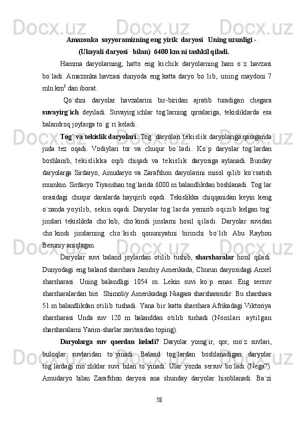 Amazonka  sayyoramizning eng yirik  daryosi   Uning uzunligi -
(Ukayali daryosi   bilan)  6400 km ni tashkil qiladi.
Hamma   daryolarning,   hatto   eng   k i c h i k   daryolarning   ham   o`z   havzasi
bo`ladi.   Amazonka   havzasi   dunyoda   eng   katta   daryo   bo` l i b,   uni ng   maydo ni   7
mln km 2
 dan iborat.
    Qo`shni   daryolar   havzalarini   bir-biridan   ajratib   turadigan   che gara
suvayirg`ich   deyiladi.   Suvayirg`ichlar   tog`larning   qirralariga,   te kisliklarda   esa
balandroq joylarga  to`g`ri  keladi.
Tog` va tekislik daryolari.  Tog` daryolari  t e k i s l i k  daryolariga qaraganda
juda   tez   oqadi.   Vodiylari   tor   va   chuqur   b o` l a d i .   Ko`p   daryolar   tog`lardan
boshlanib,   t e k i s l i k k a   oqib   chiqadi   va   t e k i s l i k   daryosiga   aylanadi.   Bunday
daryolarga   Sirdaryo,   Amudaryo   va   Zaraf shon   daryolarini   misol   qi l i b   ko`rsatish
mumkin. Sirdaryo Tiyanshan tog`larida 6000 m balandlikdan boshlanadi. Tog`lar
orasidagi   chu qur   daralarda   hayqirib   oqadi.   Tekislikka   chiqqanidan   keyin   keng
o`zanda   y o y i l i b ,   s e k i n   oqadi. Daryolar   t o g ` l a r d a   yemirib   o q i z i b   kelgan tog`
jinslari   tekislikda   cho`kib,   cho`kindi   jinslarni   hosil   q i ladi.   Daryolar   suvidan
cho`kindi   jinslarning   c h o ` ki s h   qonuniyatini   birinchi   bo`lib   Abu   Rayhon
Beruniy aniqlagan.
    Daryolar   suvi   baland   joylardan   otilib   tushib,   sharsharalar   hosil   qiladi.
Dunyodagi eng baland sharshara Janubiy Amerikada, Churun daryosidagi Anxel
sharsharasi.   Uning   balandligi   1054   m.   Lekin   suvi   ko`p   emas.   Eng   sersuv
sharsharalardan biri    Shimoliy Ameri kadagi Niagara sharsharasidir. Bu sharshara
51 m balandlikdan  ot i l i b   tushadi. Yana   b i r   katta sharshara Afrikadagi Viktoriya
sharsharasi   Unda   suv   120   m   balanddan   otilib   tushadi   ( N o m l a r i   a y t i l g a n
sharsharalarni Yarim- sharlar xaritasidan toping).
  Daryolarga   suv   qaerdan   keladi?   Daryolar   yomg`ir,   qor,   mo`z   suv lari,
buloqlar   suvlar i dan   to`yinadi.   Baland   tog`lardan   boshlanadigan   daryolar
tog`lardagi   mo`zliklar   suvi   bilan   to`yinadi.   Ular   yozda   s e r suv   bo`ladi   (Nega?).
Amudaryo   bilan   Zarafshon   daryosi   ana   shunday   daryolar   hisoblanadi.   Ba`zi
58 