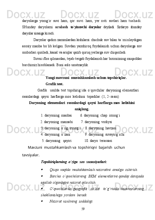 daryolarga   yomg`ir   suvi   ham,   qor   s u v i   ham,   yer   osti   suvlari   ham   t u s h a d i .
SH unday   daryolarni   ar al as h   to`yinuvchi   daryolar   deyiladi.   Sirdaryo   shunday
daryolar sirasiga  kira d i.
      Daryolar qadim zamonlardan kishilarni chuchuk suv bilan   t a ` m i n laydigan
asosiy manba bo`lib kelgan. Suvdan yaxshiroq foydalanish  uchun daryolarga suv
omborlari quriladi, kanal va ariqlar qazib quruq ye rlarga suv chiqariladi.
    Suvni iflos qilmasdan, tejab-tergab foydalanish har birimizning muqaddas
burchimiz hisoblanadi. Buni aslo unutmaylik. 
  Yangi mavzuni  mustahkamlash uchun topshiriqlar.
Grafik test.
                    Grafik     usulda   test   topshirig`ida   o`quvchilar   daryoning   elementlari
rasmlardagi  qaysi  harflarga mos  kelishini  topadilar. (1, 2- rasm)
Daryoning  elementlari  rasmlardagi  qaysi  harflarga mos  kelishini
aniqlang.
1. daryoning  manbai         6. daryoning  chap  irmog`i
                    2. daryoning  mansabi         7. daryoning  vodiysi
3. daryoning  o`ng  irmog`i     8. daryoning  havzasi   
4. daryoning  o`zani                9. daryoning  suvayirg`ichi  
 5. daryoning   qayiri              10. daryo  terassasi           
       Mavzuni  mustahkamlash va  topshiriqni  bajarish  uchun   
tavsiyalar.
Topshiriqlarning  o`ziga  xos  xususiyatlari:
Qisqa  vaqtda  mustahkamlash nazoratini  amalga  oshirish.

Barcha  o`quvchilarning  BKM  elementlarini qanday darajada
egallab olganligini nazorat qila olish.

O`quvchilarda   geografik     ob`ekt     to`g`risida   tasavvurlarning
shakllanishiga  yordam  beradi.

Nazorat  usulining  soddaligi.
59 