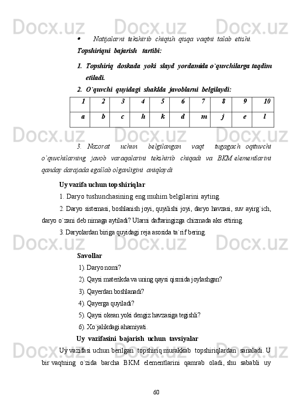 Natijalarni    tekshirib    chiqish    qisqa    vaqtni    talab    etishi .
Topshiriqni  bajarish   tartibi:
1. Topshiriq    doskada    yoki    slayd    yordamida   o ` quvchilarga   taqdim
etiladi .
2. O ` quvchi    quyidagi    shaklda    javoblarni    belgilaydi :
1 2 3 4 5 6 7 8 9 10
a b c h k d m j e l
3.   Nazorat     uchun     belgilangan     vaqt     tugagach   oqituvchi
o ` quvchilarning     javob     varaqalarini     tekshirib     chiqadi     va     BKM   elementlarini
qanday   darajada   egallab   olganligini    aniqlaydi
Uy   vazifa   uchun   topshiriqlar
1.  Daryo   tushunchasining   eng   muhim   belgilarini   ayting .
2.  Daryo   sistemasi ,  boshlanish   joyi ,  quyilishi   joyi ,  daryo   havzasi ,  suv   ayirg ` ich ,
daryo   o ` zani   deb   nimaga   aytiladi ?  Ularni   daftaringizga  chizmada   aks   ettiring .
3.  Daryolardan   biriga   quyidagi   reja   asosida   ta ` rif   bering .
S avollar 
 1). Daryo nomi?
 2). Qaysi materikda va uning qaysi qismida joylashgan?
 3). Qayerdan boshlanadi?
 4). Qayerga quyiladi?
 5). Qaysi okean yoki dengiz havzasiga tegishli?
 6). Xo`jalikdagi ahamiyati.
Uy  vazifasini  bajarish  uchun  tavsiyalar
Uy vazifasi uchun berilgan  topshiriq murakkab  topshiriqlardan  sanaladi. U
bir vaqtning   o`zida   barcha   BKM   elementlarini   qamrab   oladi, shu   sababli   uy
60 