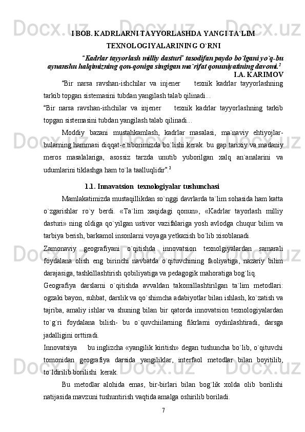 I BOB. KADRLARNI TAYYORLASHDA YANGI TA`LIM
TEXNOLOGIYALARINING O`RNI
           Kadrlar tayyorlash milliy dasturi  tasodifan paydo bo`lgani yo`q-bu 
aynanshu halqimizning qon-qoniga singigan ma`rifat qonuniyatining davomi. 1
I.A. KARIMOV
Bir   narsa   ravshan-ishchilar   va   injener     texnik   kadrlar   tayyorlashning	
	
tarkib topgan sistemasini tubdan yangilash talab qilinadi...
Bir   narsa   ravshan-ishchilar   va   injener     texnik   kadrlar   tayyorlashning   tarkib	
	
topgan sistemasini tubdan yangilash talab qilinadi...
Moddiy   bazani   mustahkamlash,   kadrlar   masalasi,   ma`naviy   ehtiyojlar-
bularning hammasi diqqat-e`tiborimizda bo`lishi kerak.   bu gap tarixiy va madaniy
meros   masalalariga,   asossiz   tarzda   unutib   yuborilgan   xalq   an`analarini   va
udumlarini tiklashga ham to`la taalluqlidir .
 2
                       1.1.  Innavatsion  texnologiyalar tushunchasi
Mamlakatimizda mustaqillikdan so`nggi davrlarda ta`lim sohasida ham katta
o`zgarishlar   ro`y   berdi.   «Ta`lim   xaqidagi   qonun»,   «Kadrlar   tayorlash   milliy
dasturi»   ning   oldiga   qo`yilgan   ustivor   vazifalariga   yosh   avlodga   chuqur   bilim   va
tarbiya berish, barkamol insonlarni voyaga yetkazish bo`lib xisoblanadi.
Zamonaviy   geografiyani   o`qitishda   innovatsion   texnolgiyalardan   samarali
foydalana   olish   eng   birinchi   navbatda   o`qituvchining   faoliyatiga,   nazariy   bilim
darajasiga, tashkillashtirish qobiliyatiga va pedagogik mahoratiga bog`liq.
Geografiya   darslarni   o`qitishda   avvaldan   takomillashtirilgan   ta`lim   metodlari:
ogzaki bayon, suhbat, darslik va qo`shimcha adabiyotlar bilan ishlash, ko`zatish va
tajriba,   amaliy   ishlar   va   shuning   bilan   bir   qatorda   innovatsion   texnologiyalardan
to`g`ri   foydalana   bilish-   bu   o`quvchiilarning   fikrlarni   oydinlashtiradi,   darsga
jadalligini orttiradi.
Innovatsiya   bu inglizcha «yangilik kiritish» degan tushuncha bo`lib, o`qituvchi	

tomonidan   geografiya   darsida   yangiliklar,   interfaol   metodlar   bilan   boyitilib,
to`ldirilib borilishi  kerak.
Bu   metodlar   alohida   emas,   bir-birlari   bilan   bog`lik   xolda   olib   borilishi
natijasida mavzuni tushuntirish vaqtida amalga oshirilib boriladi.
7 