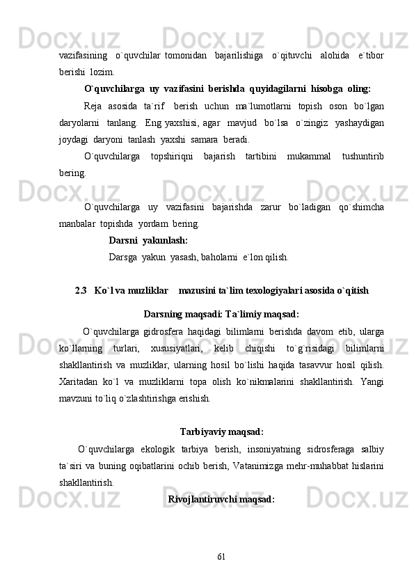 vazifasining     o`quvchilar   tomonidan     bajarilishiga     o`qituvchi     alohida     e`tibor
berishi  lozim.
O`quvchilarga  uy  vazifasini  berishda  quyidagilarni  hisobga  oling:
Reja    asosida     ta`rif      berish     uchun    ma`lumotlarni     topish    oson     bo`lgan
daryolarni     tanlang.     Eng   yaxshisi,   agar     mavjud     bo`lsa     o`zingiz     yashaydigan
joydagi  daryoni  tanlash  yaxshi  samara  beradi.
O`quvchilarga     topshiriqni     bajarish     tartibini     mukammal     tushuntirib
bering.
O`quvchilarga     uy     vazifasini     bajarishda     zarur     bo`ladigan     qo`shimcha
manbalar  topishda  yordam  bering.
Darsni  yakunlash:
Darsga  yakun  yasash, baholarni  e`lon qilish.
                  
2.3 Ko`l va muzliklar  mazusini ta`lim texologiyalari asosida o`qitish 
Darsning maqsadi: Ta`limiy maqsad:
  O`quvchilarga   gidrosfera   haqidagi   bilimlarni   berishda   davom   etib,   ularga
ko`llarning   turlari,   xususiyatlari,   kelib   chiqishi   to`g`risidagi   bilimlarni
shakllantirish   va   muzliklar,   ularning   hosil   bo`lishi   haqida   tasavvur   hosil   qilish.
Xaritadan   ko`l   va   muzliklarni   topa   olish   ko`nikmalarini   shakllantirish.   Yangi
mavzuni to`liq o`zlashtirishga erishish. 
Tarbiyaviy maqsad:
O`quvchilarga   ekologik   tarbiya   berish,   insoniyatning   sidrosferaga   salbiy
ta`siri   va   buning   oqibatlarini   ochib   berish,   Vatanimizga   mehr-muhabbat   hislarini
shakllantirish.
Rivojlantiruvchi maqsad:
61 