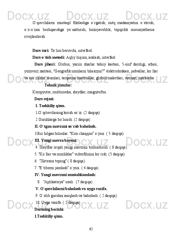 O`quvchilarni   mustaqil   fikrlashga   o`rgatish,   nutq   madaniyatini   o`stirish,
o`z-o`zini   boshqarishga   yo`naltirish,   hozirjavoblik,   topqirlik   xususiyatlarini
rivojlantirish.
Dars turi:  Ta`lim beruvchi, interfaol.
Dars o`tish metodi:  Aqliy hujum, aralash, interfaol.
  Dars   jihozi:   Globus,   yarim   sharlar   tabiiy   kartasi,   5-sinf   darsligi,   atlasi,
yozuvsiz xaritasi,  Geografik nomlarni bilasizmi?  elektrodoskasi, jadvallar, ko`llar 
va mo`zliklar rasmlari, tarqatma materiallar, globus maketlari, vatman, markerlar.
Tehnik jixozlar:
Kompyuter, multimedia, slaydlar, magnitofon.
Dars rejasi:
 I. Tashkiliy qism.
            1 . O`qituvchining kirish so`zi. (2 daqiqa)
 2.Guruhlarga bo`linish. (2 daqiqa)
II. O`tgan mavzuni so`rab baholash.
  3.Biz bilgan bilimlar.  Kim chaqqon  o`yini. ( 5 daqiqa)	
 
III. Yangi mavzu bayoni.
     4. Slaydlar orqali yangi mavzuni tushuntirish. ( 8 daqiqa)
5.  Ko`llar va muzliklar  videofilmini ko`rish. (5 daqiqa)	
 
6.   Xatosini toping  ( 8 daqiqa)
 
7.  E`tiborni jamlash  o`yini. ( 4 daqiqa)
 
IV. Yangi mavzuni mustahkamlash:
      8.    Aplikatsiya  usuli.  (7 daqiqa)	
 
  V. O`quvchilarni baholash va uyga vazifa.
    9. G`olib guruhni aniqlash va baholash. ( 2 daqiqa)
     10. Uyga vazifa. ( 2 daqiqa)
Darsning borishi:
I.Tashkiliy qism.
62 