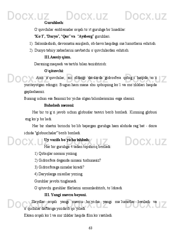 Guruhlash: 
O`quvchilar emblemalar orqali to`rt guruhga bo`linadilar: 
  Ko`l ,  Daryo ,  Qor  va   Aysberg         guruhlari.  
1). Salomlashish, davomatni aniqlash, ob-havo haqidagi ma`lumotlarni eshitish.
2). Dunyo tabiiy xabarlarini navbatchi o`quvchilardan eshitish.
III.Asosiy qism.
Darsning maqsadi va tartibi bilan tanishtirish:
O`qituvchi:
-   Aziz   o`quvchilar,   siz   oldingi   darslarda   gidrosfera   qobig`i   haqida   so`z
yuritayotgan edingiz. Bugun ham mana shu qobiqning ko`l va mo`zliklari haqida
gaplashamiz. 
Buning uchun esa fanimiz bo`yicha olgan bilimlarimizni esga olamiz.
Baholash mezoni:
Har bir to`g`ri javob uchun globuslar  tasviri berib boriladi.   Kimning globusi
eng ko`p bo`ladi.
Har   bir  shartni  birinchi   bo`lib  bajargan  guruhga  ham   alohida  rag`bat   -  doira
ichida  globuschalar  berib boriladi.
 
Uy vazifa bo`yicha ishlash:  
Har bir guruhga 4 tadan topshiriq beriladi:
1) Qobiqlar nomini yozing.
2) Gidrosfera deganda nimani tushunasiz?
3) Gidrosferaga nimalar kiradi?
4) Daryolarga misollar yozing.
Guruhlar javobi tinglanadi.
O`qituvchi guruhlar fikrlarini umumlashtirib, to`ldiradi.
III.   Yangi mavzu bayoni.
Slaydlar   orqali   yangi   mavzu   bo`yicha   yangi   ma`lumotlar   beriladi   va
o`quchilar daftariga yozdirib qo`yiladi.
Ekran orqali ko`l va mo`zliklar haqida film ko`rsatiladi.
63 