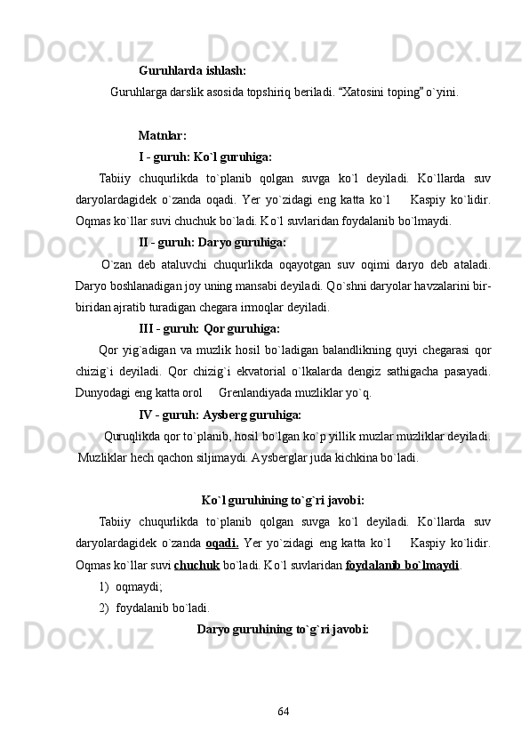 Guruhlarda ishlash:
 Guruhlarga darslik asosida topshiriq beriladi.  Xatosini toping  o`yini. 
Matnlar:
I - guruh: Ko`l guruhiga:
Tabiiy   chuqurlikda   to`planib   qolgan   suvga   ko`l   deyiladi.   Ko`llarda   suv
daryolardagidek   o`zanda   oqadi.   Yer   yo`zidagi   eng   katta   ko`l     Kaspiy   ko`lidir.	

Oqmas ko`llar suvi chuchuk bo`ladi. Ko`l suvlaridan foydalanib bo`lmaydi.
II - guruh: Daryo guruhiga:
O`zan   deb   ataluvchi   chuqurlikda   oqayotgan   suv   oqimi   daryo   deb   ataladi.
Daryo boshlanadigan joy uning mansabi deyiladi. Qo`shni daryolar havzalarini bir-
biridan ajratib turadigan chegara irmoqlar deyiladi.
III - guruh: Qor guruhiga:
Qor   yig`adigan   va   muzlik   hosil   bo`ladigan   balandlikning   quyi   chegarasi   qor
chizig`i   deyiladi.   Qor   chizig`i   ekvatorial   o`lkalarda   dengiz   sathigacha   pasayadi.
Dunyodagi eng katta orol   Grenlandiyada muzliklar yo`q. 	

IV - guruh: Aysberg guruhiga:
Quruqlikda qor to`planib, hosil bo`lgan ko`p yillik muzlar muzliklar deyiladi.
Muzliklar hech qachon siljimaydi. Aysberglar juda kichkina bo`ladi.
Ko`l guruhining to`g`ri javobi:
Tabiiy   chuqurlikda   to`planib   qolgan   suvga   ko`l   deyiladi.   Ko`llarda   suv
daryolardagidek   o`zanda   oqadi.   Yer   yo`zidagi   eng   katta   ko`l     Kaspiy   ko`lidir.	

Oqmas ko`llar suvi  chuchuk  bo`ladi. Ko`l suvlaridan  foydalanib bo`lmaydi . 
1) oqmaydi;
2) foydalanib bo`ladi.
Daryo guruhining to`g`ri javobi:
64 