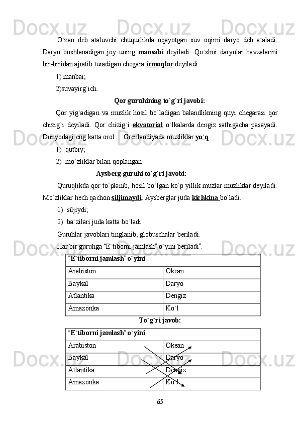 O`zan   deb   ataluvchi   chuqurlikda   oqayotgan   suv   oqimi   daryo   deb   ataladi.
Daryo   boshlanadigan   joy   uning   mansabi   deyiladi.   Qo`shni   daryolar   havzalarini
bir-biridan ajratib turadigan chegara  irmoqlar  deyiladi.
1) manbai;
2)suvayirg`ich.
Qor guruhining to`g`ri javobi:
Qor   yig`adigan   va   muzlik   hosil   bo`ladigan   balandlikning   quyi   chegarasi   qor
chizig`i   deyiladi.   Qor   chizig`i   ekvatorial   o`lkalarda   dengiz   sathigacha   pasayadi.
Dunyodagi eng katta orol   Grenlandiyada muzliklar  yo`q .  
1) qutbiy;
2) mo`zliklar bilan qoplangan
Aysberg guruhi to`g`ri javobi:
Quruqlikda qor to`planib, hosil bo`lgan ko`p yillik muzlar muzliklar deyiladi.
Mo`zliklar hech qachon  siljimaydi . Aysberglar juda  kichkina  bo`ladi.
1) siljiydi;
2) ba`zilari juda katta bo`ladi.
Guruhlar javoblari tinglanib, globuschalar beriladi.
Har bir guruhga  E`tiborni jamlash  o`yini beriladi .	
  
E`tiborni jamlash  o`yini	
 
Arabiston Okean
Baykal Daryo
Atlantika Dengiz
Amazonka Ko`l
To`g`ri javob:
E`tiborni jamlash  o`yini
 
Arabiston Okean
Baykal Daryo
Atlantika Dengiz
Amazonka Ko`l
65 