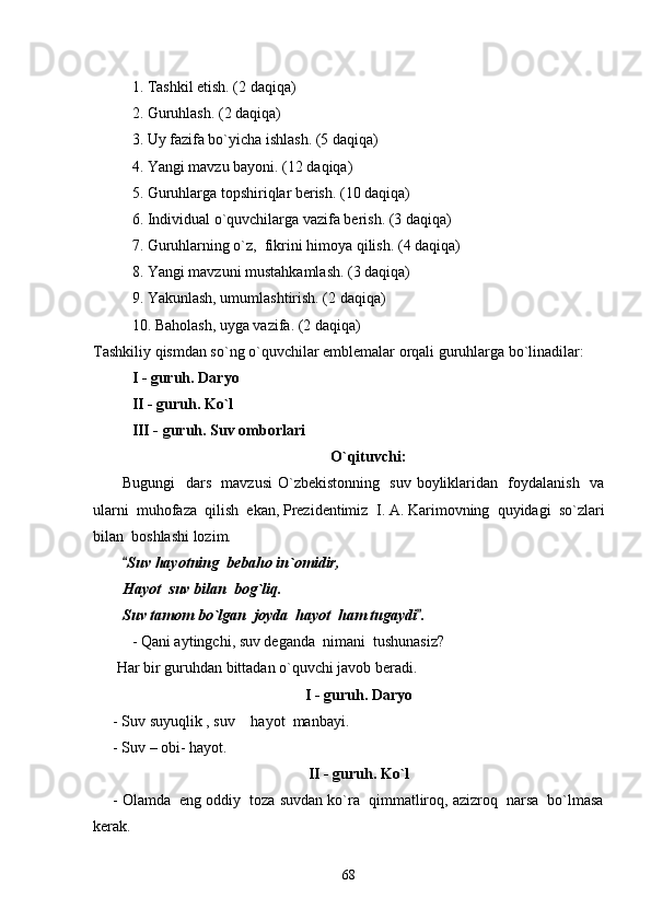 1. Tashkil etish. (2 daqiqa)
2. Guruhlash. (2 daqiqa)
3. Uy fazifa bo`yicha ishlash. (5 daqiqa)
4. Yangi mavzu bayoni. (12 daqiqa)
5. Guruhlarga topshiriqlar berish. (10 daqiqa)
6. Individual o`quvchilarga vazifa berish. (3 daqiqa)
7. Guruhlarning o`z,  fikrini himoya qilish. (4 daqiqa)
8. Yangi mavzuni mustahkamlash. (3 daqiqa)
9. Yakunlash, umumlashtirish. (2 daqiqa)
10. Baholash, uyga vazifa. (2 daqiqa)
Tashkiliy qismdan so`ng o`quvchilar emblemalar orqali guruhlarga bo`linadilar:
I - guruh. Daryo 
II - guruh. Ko`l 
III - guruh. Suv omborlari 
O`qituvchi:
Bugungi   dars   mavzusi  O`zbekistonning   suv boyliklaridan   foydalanish   va
ularni  muhofaza  qilish  ekan, Prezidentimiz    I. A. Karimovning  quyidagi  so`zlari
bilan  boshlashi lozim.
Suv hayotning  bebaho in`omidir,
Hayot  suv bilan  bog`liq.
Suv tamom bo`lgan  joyda  hayot  ham tugaydi .	

- Qani aytingchi, suv deganda  nimani  tushunasiz?
 Har bir guruhdan bittadan o`quvchi javob beradi.
I - guruh. Daryo
- Suv suyuqlik , suv  hayot  manbayi.	

- Suv – obi- hayot.
II - guruh. Ko`l
- Olamda  eng oddiy  toza suvdan ko`ra  qimmatliroq, azizroq  narsa  bo`lmasa
kerak.
68 