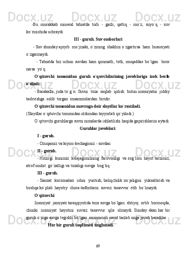 -Bu   murakkab   mineral   tabiatda   turli   -   gazli,   qattiq   -   mo`z,   suyo`q   -   suv
ko`rinishida uchraydi.
III - guruh. Suv omborlari
      - Suv shunday ajoyib  mo`jizaki, o`zining  shaklini o`zgartirsa  ham  hususiyati
o`zgarmaydi.
            -   Tabiatda   biz   uchun   suvdan   ham   qimmatli,   totli,   muqaddas   bo`lgan     biror
narsa  yo`q.
O`qituvchi   tomonidan   guruh   o`quvchilarining   javoblariga   izoh   berib
o`tiladi:  
- Barakalla, juda to`g`ri. Suvni  toza  saqlab  qolish  butun insoniyatni  jiddiy
tashvishga  solib  turgan  muammolardan  biridir. 
O`qituvchi tomonidan mavzuga doir slaydlar ko`rsatiladi. 
(Slaydlar o`qituvchi tomonidan oldimdan tayyorlab qo`yiladi.)
O`qituvchi guruhlarga  suvni nimalarda ishlatilishi haqida gapirishlarini aytadi 
Guruhlar javoblari:
I - guruh. 
- Ozuqamiz va kiyim-kechagimiz - suvdan.
II - guruh. 
- Hozirgi  kunimiz  kelajagimizning  farovonligi  va sog`lom  hayot tarzimiz,
atrof-muhit  go`zalligi va tozaligi-suvga  bog`liq.
III - guruh. 
- Sanoat   korxonalari   ishni   yuritish, baliqchilik xo`jaligini   yuksaltirish va
boshqa ko`plab  hayotiy  chora-tadbirlarni  suvsiz  tasavvur  etib  bo`lmaydi. 
O`qituvchi :
Insoniyat  jamiyati taraqqiyotida toza suvga bo`lgan  ehtiyoj  ortib  bormoqda,
chunki   insoniyat    hayotini    suvsiz    tasavvur    qila   olmaydi. Sunday ekan har  bir
guruh o`ziga suvga tegishli bo`lgan  muommoli savol tanlab unga javob beradilar. 
Har bir guruh taqdimoti tinglanadi.
69 