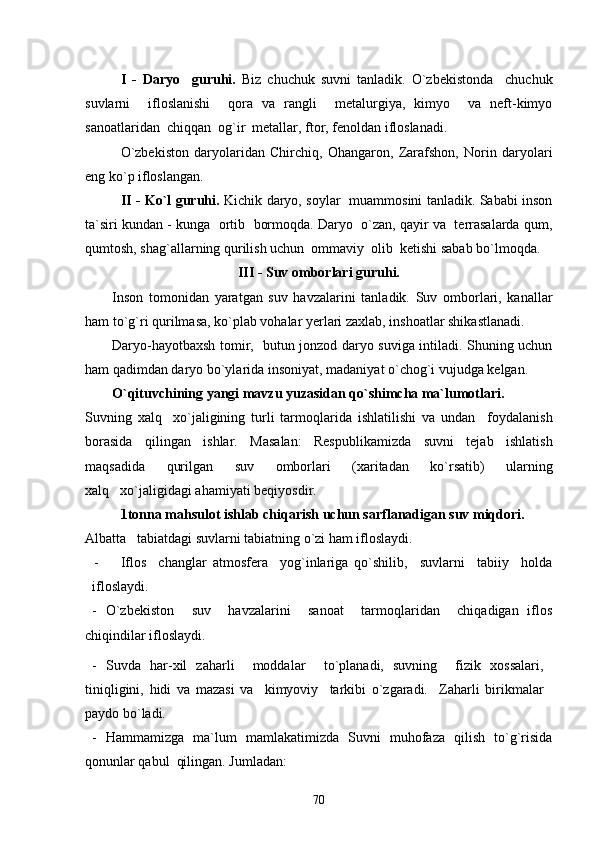 I   -   Daryo     guruhi.   Biz   chuchuk   suvni   tanladik.   O`zbekistonda     chuchuk
suvlarni     ifloslanishi     qora   va   rangli     metalurgiya,   kimyo     va   neft-kimyo
sanoatlaridan  chiqqan  og`ir  metallar, ftor, fenoldan ifloslanadi.
O`zbekiston   daryolaridan   Chirchiq,   Ohangaron,   Zarafshon,   Norin   daryolari
eng ko`p ifloslangan.
II - Ko`l guruhi.   Kichik daryo, soylar   muammosini tanladik. Sababi inson
ta`siri kundan - kunga  ortib  bormoqda. Daryo  o`zan, qayir va  terrasalarda qum,
qumtosh, shag`allarning qurilish uchun  ommaviy  olib  ketishi sabab bo`lmoqda.
III - Suv omborlari guruhi.
Inson   tomonidan   yaratgan   suv   havzalarini   tanladik.   Suv   omborlari,   kanallar
ham to`g`ri qurilmasa, ko`plab vohalar yerlari zaxlab, inshoatlar shikastlanadi.
Daryo-hayotbaxsh tomir,   butun jonzod daryo suviga intiladi. Shuning uchun
ham qadimdan daryo bo`ylarida insoniyat, madaniyat o`chog`i vujudga kelgan.  
O`qituvchining yangi mavzu yuzasidan qo`shimcha ma`lumotlari.
Suvning   xalq xo`jaligining   turli   tarmoqlarida   ishlatilishi   va   undan     foydalanish
borasida   qilingan   ishlar.   Masalan:   Respublikamizda   suvni   tejab   ishlatish
maqsadida   qurilgan   suv   omborlari   (xaritadan   ko`rsatib)   ularning
xalq xo`jaligidagi ahamiyati beqiyosdir.	

1tonna mahsulot ishlab chiqarish uchun sarflanadigan suv miqdori.
Albatta   tabiatdagi suvlarni tabiatning o`zi ham ifloslaydi. 
- Iflos     changlar   atmosfera     yog`inlariga   qo`shilib,     suvlarni     tabiiy     holda
ifloslaydi.
-   O`zbekiston     suv     havzalarini     sanoat     tarmoqlaridan     chiqadigan   iflos
chiqindilar ifloslaydi.
-   Suvda   har-xil   zaharli     moddalar     to`planadi,   suvning     fizik   xossalari,
tiniqligini,   hidi   va   mazasi   va     kimyoviy     tarkibi   o`zgaradi.     Zaharli   birikmalar
paydo bo`ladi.
-   Hammamizga   ma`lum   mamlakatimizda   Suvni   muhofaza   qilish   to`g`risida
qonunlar qabul  qilingan. Jumladan:
70 
