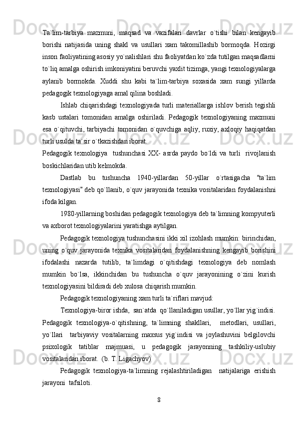 Ta`lim-tarbiya   mazmuni,   maqsad   va   vazifalari   davrlar   o`tishi   bilan   kengayib
borishi   natijasida   uning   shakl   va   usullari   xam   takomillashib   bormoqda.   Hozirgi
inson faoliyatining asosiy yo`nalishlari shu faoliyatdan ko`zda tutilgan maqsadlarni
to`liq amalga oshirish imkoniyatini beruvchi yaxlit tizimga, yangi texnologiyalarga
aylanib   bormokda.   Xuddi   shu   kabi   ta`lim-tarbiya   soxasida   xam   sungi   yillarda
pedagogik texnologiyaga amal qilina boshladi.
Ishlab   chiqarishdagi   texnologiyada   turli   materiallarga   ishlov   berish   tegishli
kasb   ustalari   tomonidan   amalga   oshiriladi.   Pedagogik   texnologiyaning   mazmuni
esa   o`qituvchi,   tarbiyachi   tomonidan   o`quvchiga   aqliy,   ruxiy,   axloqiy   haqiqatdan
turli usulda ta`sir o`tkazishdan iborat.
Pedagogik   texnologiya     tushunchasi   XX-   asrda   paydo   bo`ldi   va   turli     rivojlanish
boskichlaridan utib kelmokda. 
Dastlab   bu   tushuncha   1940-yillardan   50-yillar   o`rtasigacha   ta`lim
texnologiyasi  deb qo`llanib, o`quv jarayonida texnika vositalaridan foydalanishni	

ifoda kilgan.
1980-yillarning boshidan pedagogik texnologiya deb ta`limning kompyuterli
va axborot texnologiyalarini yaratishga aytilgan.
Pedagogik texnologiya tushunchasini ikki xil izohlash mumkin: birinchidan,
uning   o`quv   jarayonida   texnika   vositalaridan   foydalanishning   kengayib   borishini
ifodalashi   nazarda   tutilib,   ta`limdagi   o`qitishdagi   texnologiya   deb   nomlash
mumkin   bo`lsa,   ikkinchidan   bu   tushuncha   o`quv   jarayonining   o`zini   kurish
texnologiyasini bildiradi deb xulosa chiqarish mumkin.
Pedagogik texnologiyaning xam turli ta ` riflari mavjud:
Texnologiya-biror ishda,    san`atda  qo`llaniladigan usullar, yo`llar yig ` indisi.
Pedagogik   texnologiya-o`qitishning,   ta`limning   shakllari,     metodlari,   usullari,
yo`llari     tarbiyaviy   vositalarning   maxsus   yig`indisi   va   joylashuvini   belgilovchi
psixologik   tatiblar   majmuasi,   u   pedagogik   jarayonning   tashkiliy-uslubiy
vositalaridan iborat.  (b. T. Ligachyov)
Pedagogik   texnologiya-ta`limning   rejalashtiriladigan     natijalariga   erishish
jarayoni  tafsiloti.
8 