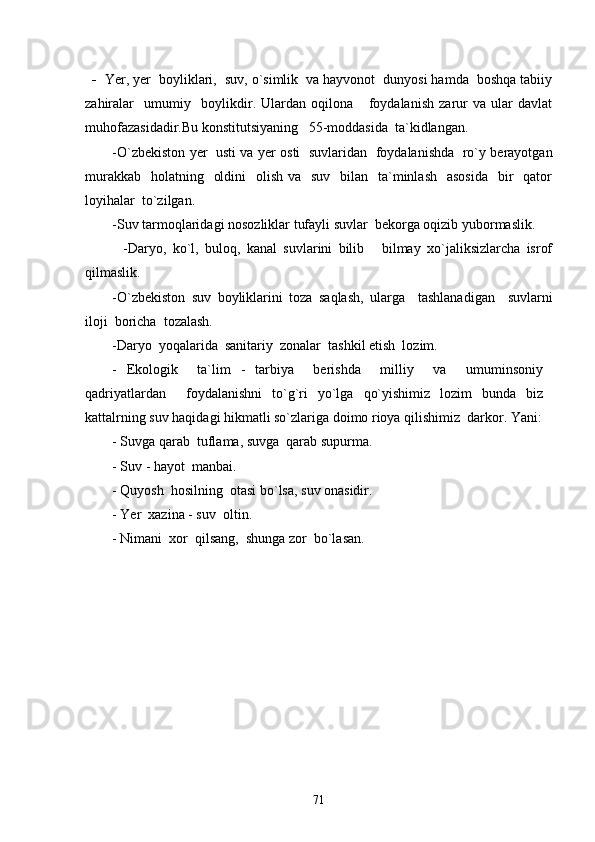 -   Yer, yer  boyliklari,  suv, o`simlik  va hayvonot  dunyosi hamda  boshqa tabiiy
zahiralar     umumiy     boylikdir.   Ulardan   oqilona       foydalanish   zarur   va   ular   davlat
muhofazasidadir.Bu konstitutsiyaning   55-moddasida  ta`kidlangan.
-O`zbekiston yer   usti va yer osti   suvlaridan   foydalanishda   ro`y berayotgan
murakkab    holatning   oldini    olish  va   suv   bilan   ta`minlash   asosida    bir    qator
loyihalar  to`zilgan. 
-Suv tarmoqlaridagi nosozliklar tufayli suvlar  bekorga oqizib yubormaslik.
            -Daryo,   ko`l,   buloq,   kanal   suvlarini   bilib   bilmay   xo`jaliksizlarcha   isrof
qilmaslik.
-O`zbekiston   suv   boyliklarini   toza   saqlash,   ularga     tashlanadigan     suvlarni
iloji  boricha  tozalash.
-Daryo  yoqalarida  sanitariy  zonalar  tashkil etish  lozim. 
-   Ekologik     ta`lim   -   tarbiya     berishda     milliy     va     umuminsoniy
qadriyatlardan     foydalanishni   to`g`ri   yo`lga   qo`yishimiz   lozim   bunda   biz
kattalrning suv haqidagi hikmatli so`zlariga doimo rioya qilishimiz  darkor. Yani:
- Suvga qarab  tuflama, suvga  qarab supurma.
- Suv - hayot  manbai.
- Quyosh  hosilning  otasi bo`lsa, suv onasidir.
- Yer  xazina - suv  oltin.
- Nimani  xor  qilsang,  shunga zor  bo`lasan.
71 