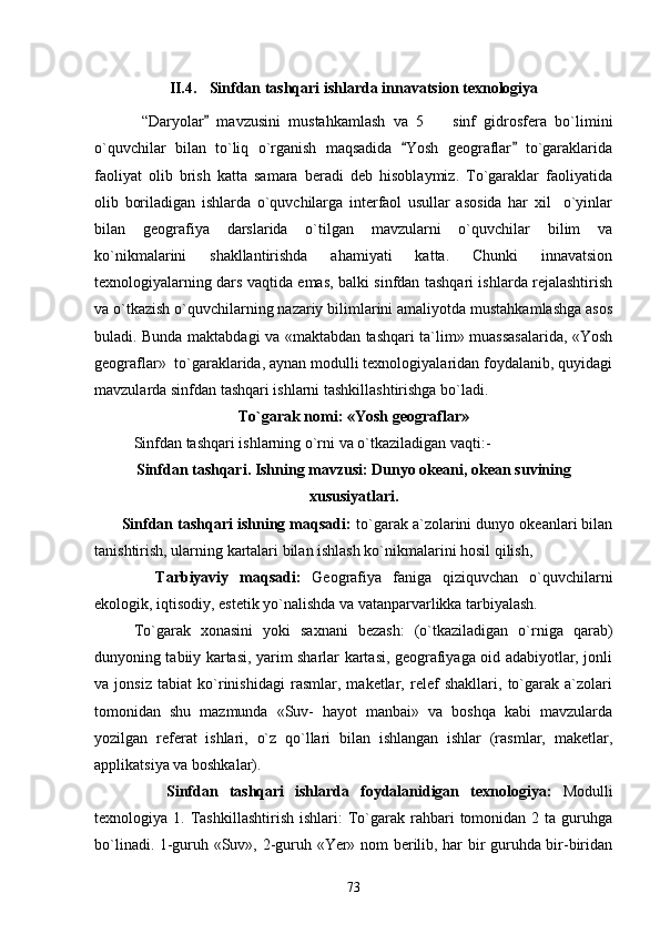 II.4. Sinfdan tashqari ishlarda innavatsion texnologiya
  “Daryolar   mavzusini   mustahkamlash   va   5     sinf   gidrosfera   bo`limini	
o`quvchilar   bilan   to`liq   o`rganish   maqsadida   Yosh   geograflar   to`garaklarida	
 
faoliyat   olib   brish   katta   samara   beradi   deb   hisoblaymiz.   To`garaklar   faoliyatida
olib   boriladigan   ishlarda   o`quvchilarga   interfaol   usullar   asosida   har   xil     o`yinlar
bilan   geografiya   darslarida   o`tilgan   mavzularni   o`quvchilar   bilim   va
ko`nikmalarini   shakllantirishda   ahamiyati   katta.   Chunki   innavatsion
texnologiyalarning dars vaqtida emas, balki sinfdan tashqari ishlarda rejalashtirish
va o`tkazish o`quvchilarning nazariy bilimlarini amaliyotda mustahkamlashga asos
buladi. Bunda maktabdagi va «maktabdan tashqari ta`lim» muassasalarida, «Yosh
geograflar»  to`garaklarida, aynan modulli texnologiyalaridan foydalanib, quyidagi
mavzularda sinfdan tashqari ishlarni tashkillashtirishga bo`ladi.
To`garak nomi: «Yosh geograflar»
Sinfdan tashqari ishlarning o`rni va o`tkaziladigan vaqti:-
Sinfdan tashqari. Ishning mavzusi: Dunyo okeani, okean suvining
xususiyatlari.
         Sinfdan tashqari ishning maqsadi:  to`garak a`zolarini dunyo okeanlari bilan
tanishtirish, ularning kartalari bilan ishlash ko`nikmalarini hosil qilish,
       Tarbiyaviy   maqsadi:   Geografiya   faniga   qiziquvchan   o`quvchilarni
ekologik, iqtisodiy, estetik yo`nalishda va vatanparvarlikka tarbiyalash.
To`garak   xonasini   yoki   saxnani   bezash:   (o`tkaziladigan   o`rniga   qarab)
dunyoning tabiiy kartasi, yarim sharlar kartasi, geografiyaga oid adabiyotlar, jonli
va   jonsiz   tabiat   ko`rinishidagi   rasmlar,   maketlar,   relef   shakllari,   to`garak   a`zolari
tomonidan   shu   mazmunda   «Suv-   hayot   manbai»   va   boshqa   kabi   mavzularda
yozilgan   referat   ishlari,   o`z   qo`llari   bilan   ishlangan   ishlar   (rasmlar,   maketlar,
applikatsiya va boshkalar).
           Sinfdan   tashqari   ishlarda   foydalanidigan   texnologiya:   Modulli
texnologiya  1.  Tashkillashtirish  ishlari:  To`garak  rahbari   tomonidan   2  ta  guruhga
bo`linadi. 1-guruh «Suv», 2-guruh «Yer» nom berilib, har bir guruhda bir-biridan
73 
