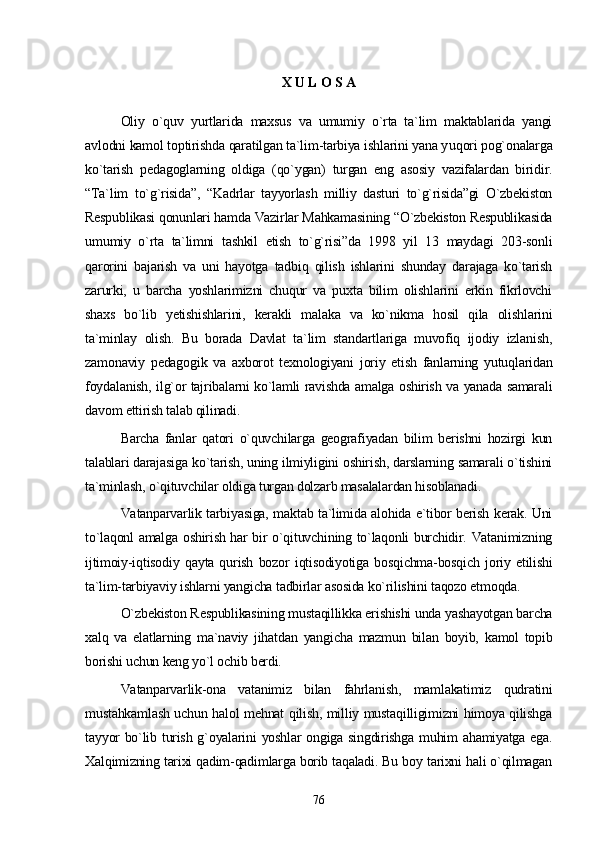 X U L O S A
Oliy   o`quv   yurtlarida   maxsus   va   umumiy   o`rta   ta`lim   maktablarida   yangi
avlodni kamol toptirishda qaratilgan ta`lim-tarbiya ishlarini yana y u qori pog`onalarga
ko`tarish   pedagoglarning   oldiga   (qo`ygan)   turgan   eng   asosiy   vazifalardan   biridir.
“Ta`lim   to`g`risida”,   “Kadrlar   tayyorlash   milliy   dasturi   to`g`risida”gi   O`zbekiston
Respublikasi qonunlari hamda Vazirlar Mahkamasining “O`zbekiston Respublikasida
umumiy   o`rta   ta`limni   tashkil   etish   to`g`risi”da   1998   yil   13   maydagi   203-sonli
qarorini   bajarish   va   uni   hayotga   tadbiq   qilish   ishlarini   shunday   darajaga   ko`tarish
zarurki,   u   barcha   yoshlarimizni   chuqur   va   puxta   bilim   olishlarini   erkin   fikrlovchi
shaxs   bo`lib   yetishishlarini,   kerakli   malaka   va   ko`nikma   hosil   qila   olishlarini
ta`minlay   olish.   Bu   borada   Davlat   ta`lim   standartlariga   muvofiq   ijodiy   izlanish,
zamonaviy   pedagogik   va   axborot   texnologiyani   joriy   etish   fanlarning   yutuqlaridan
foydalanish, ilg`or tajribalarni ko`lamli ravishda amalga oshirish va yanada samarali
davom ettirish talab qilinadi. 
Barcha   fanlar   qatori   o`quvchilarga   geografiyadan   bilim   berishni   hozirgi   kun
talablari darajasiga ko`tarish, uning ilmiyligini oshirish, darslarning samarali o`tishini
ta`minlash, o`qituvchilar oldiga turgan dolzarb masalalardan hisoblanadi. 
Vatanparvarlik tarbiyasiga, maktab ta`limida alohida e`tibor berish kerak. Uni
to`laqonl amalga oshirish har bir o`qituvchining to`laqonli burchidir. Vatanimizning
ijtimoiy-iqtisodiy   qayta   qurish   bozor   iqtisodiyotiga   bosqichma-bosqich   joriy   etilishi
ta`lim-tarbiyaviy ishlarni yangicha tadbirlar asosida ko`rilishini taqozo etmoqda.
O`zbekiston Respublikasining mustaqillikka erishishi unda yashayotgan barcha
xalq   va   elatlarning   ma`naviy   jihatdan   yangicha   mazmun   bilan   boyib,   kamol   topib
borishi uchun keng yo`l ochib berdi.
Vatanparvarlik-ona   vatanimiz   bilan   fahrlanish,   mamlakatimiz   qudratini
mustahkamlash uchun halol mehnat qilish, milliy mustaqilligimizni himoya qilishga
tayyor bo`lib turish g`oyalarini yoshlar ongiga singdirishga muhim ahamiyatga ega.
Xalqimizning tarixi qadim-qadimlarga borib taqaladi. Bu boy tarixni hali o`qilmagan
76 