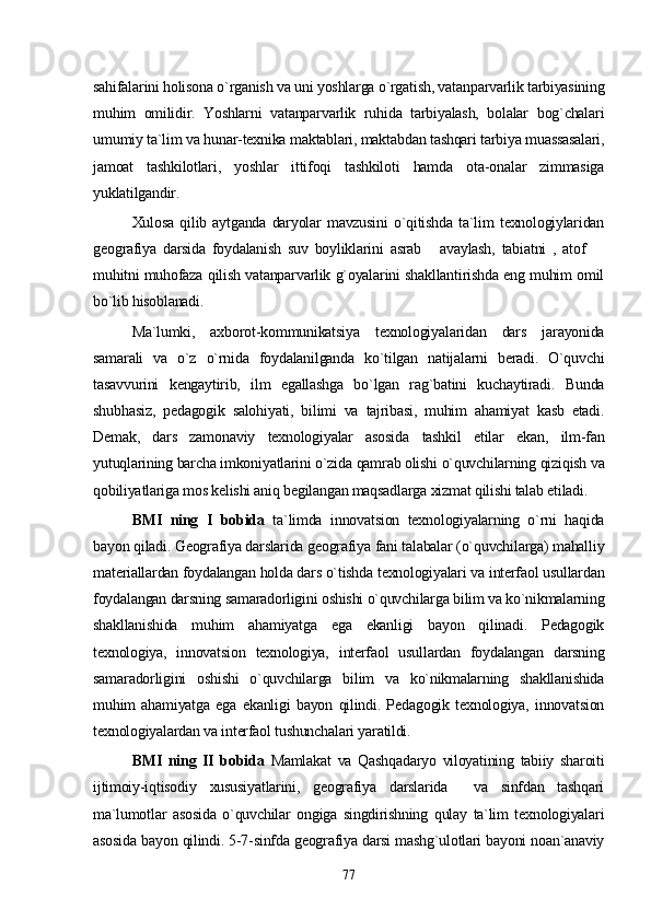 sahifalarini holisona o`rganish va uni yoshlarga o`rgatish, vatanparvarlik tarbiyasining
muhim   omilidir.   Yoshlarni   vatanparvarlik   ruhida   tarbiyalash,   bolalar   bog`chalari
umumiy ta`lim va hunar-texnika maktablari, maktabdan tashqari tarbiya muassasalari,
jamoat   tashkilotlari,   yoshlar   ittifoqi   tashkiloti   hamda   ota-onalar   zimmasiga
yuklatilgandir.
Xulosa   qilib   aytganda   daryolar   mavzusini   o`qitishda   ta`lim   texnologiylaridan
geografiya   darsida   foydalanish   suv   boyliklarini   asrab   avaylash,   tabiatni   ,   atof   
muhitni muhofaza qilish vatanparvarlik g`oyalarini shakllantirishda eng muhim omil
bo`lib hisoblanadi. 
Ma`lumki,   axborot-kommunikatsiya   texnologiyalaridan   dars   jarayonida
samarali   va   o`z   o`rnida   foydalanilganda   ko`tilgan   natijalarni   beradi.   O`quvchi
tasavvurini   kengaytirib,   ilm   egallashga   bo`lgan   rag`batini   kuchaytiradi.   Bunda
shubhasiz,   pedagogik   salohiyati,   bilimi   va   tajribasi,   muhim   ahamiyat   kasb   etadi.
Demak,   dars   zamonaviy   texnologiyalar   asosida   tashkil   etilar   ekan,   ilm-fan
yutuqlarining barcha imkoniyatlarini o`zida qamrab olishi o`quvchilarning qiziqish va
qobiliyatlariga mos kelishi aniq begilangan maqsadlarga xizmat qilishi talab etiladi. 
BMI   ning   I   bobida   ta`limda   innovatsion   texnologiyalarning   o`rni   haqida
bayon qiladi. Geografiya darslarida geografiya fani talabalar (o`quvchilarga) mahalliy
materiallardan foydalangan holda dars o`tishda texnologiyalari va interfaol usullardan
foydalangan darsning samaradorligini oshishi o`quvchilarga bilim va ko`nikmalarning
shakllanishida   muhim   ahamiyatga   ega   ekanligi   bayon   qilinadi.   Pedagogik
texnologiya,   innovatsion   texnologiya,   interfaol   usullardan   foydalangan   darsning
samaradorligini   oshishi   o`quvchilarga   bilim   va   ko`nikmalarning   shakllanishida
muhim   ahamiyatga   ega   ekanligi   bayon   qilindi.   Pedagogik   texnologiya,   innovatsion
texnologiyalardan va interfaol tushunchalari yaratildi. 
BMI   ning   II   bobida   Mamlakat   va   Qashqadaryo   viloyatining   tabiiy   sharoiti
ijtimoiy-iqtisodiy   xususiyatlarini,   geografiya   darslarida     va   sinfdan   tashqari
ma`lumotlar   asosida   o`quvchilar   ongiga   singdirishning   qulay   ta`lim   texnologiyalari
asosida bayon qilindi. 5-7-sinfda geografiya darsi mashg`ulotlari bayoni noan`anaviy
77 