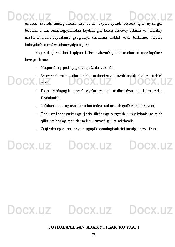 uslublar   asosida   mashg`ulotlar   olib   borish   bayon   qilindi.   Xulosa   qilib   aytadigan
bo`lsak,   ta`lim   texnologiyalaridan   foydalangan   holda   duvoviy   bilimla   va   mahalliy
ma`lumotlardan   foydalanib   geografiya   darslarini   tashkil   etish   barkamol   avlodni
tarbiyalashda muhim ahamiyatga egadir. 
Yuqoridagilarni   tahlil   qilgan   ta`lim   ustuvorligini   ta`minlashda   quyidagilarni
tavsiya etamiz:
 Y u qori ilmiy-pedagogik darajada dars berish;
 Muammoli ma`ro`zalar o`qish, darslarni savol-javob tarzida qiziqarli tashkil
etish;
 Ilg`or   pedagogik   texnologiyalardan   va   multimediya   qo`llanmalardan
foydalanish;
 Talabchanlik tinglovchilar bi l an individual ishlash ijodkorlikka undash;
 Erkin muloqot yuritishga ijodiy fikrlashga o`rgatish, ilmiy izlanishga talab
qilish va boshqa tadbirlar ta`lim ustuvorligini ta`minlaydi;
 O`qitishning zamonaviy pedagogik texnologiyalarini amalga joriy qilish.
FOYDALANILGAN  ADABIYOTLAR   RO`YXATI
78 