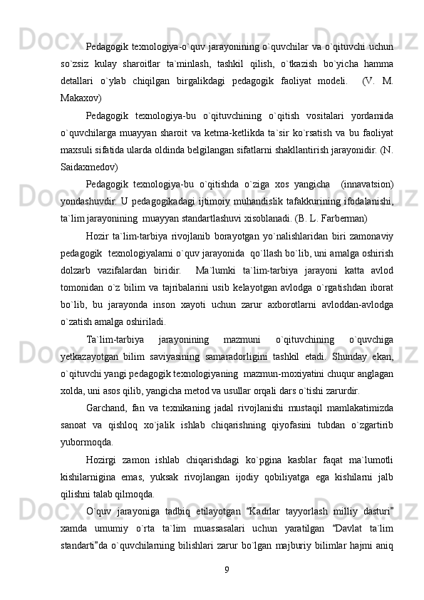 Pedagogik texnologiya-o`quv jarayonining o`quvchilar  va o`qituvchi  uchun
so`zsiz   kulay   sharoitlar   ta`minlash,   tashkil   qilish,   o`tkazish   bo`yicha   hamma
detallari   o`ylab   chiqilgan   birgalikdagi   pedagogik   faoliyat   modeli.     (V.   M.
Makaxov)
Pedagogik   texnologiya-bu   o`qituvchining   o`qitish   vositalari   yordamida
o`quvchilarga   muayyan   sharoit   va   ketma-ketlikda   ta`sir   ko`rsatish   va   bu   faoliyat
maxsuli sifatida ularda oldinda belgilangan sifatlarni shakllantirish jarayonidir. (N.
Saidaxmedov)
Pedagogik   texnologiya-bu   o`qitishda   o`ziga   xos   yangicha     (innavatsion)
yondashuvdir.   U   pedagogikadagi   ijtimoiy   muhandislik   tafakkurining   ifodalanishi,
ta`lim jarayonining  muayyan standartlashuvi xisoblanadi. (B. L. Farberman)
Hozir   ta`lim-tarbiya   rivojlanib   borayotgan   yo`nalishlaridan   biri   zamonaviy
pedagogik  texnologiyalarni o`quv jarayonida  qo`llash bo`lib, uni amalga oshirish
dolzarb   vazifalardan   biridir.     Ma`lumki   ta`lim-tarbiya   jarayoni   katta   avlod
tomonidan   o`z   bilim   va   tajribalarini   usib   kelayotgan   avlodga   o`rgatishdan   iborat
bo`lib,   bu   jarayonda   inson   xayoti   uchun   zarur   axborotlarni   avloddan-avlodga
o`zatish amalga oshiriladi. 
Ta`lim-tarbiya   jarayonining   mazmuni   o`qituvchining   o`quvchiga
yetkazayotgan   bilim   saviyasining   samaradorligini   tashkil   etadi.   Shunday   ekan,
o`qituvchi yangi pedagogik texnologiyaning  mazmun-moxiyatini chuqur anglagan
xolda, uni asos qilib, yangicha metod va usullar orqali dars o`tishi zarurdir.
Garchand,   fan   va   texnikaning   jadal   rivojlanishi   mustaqil   mamlakatimizda
sanoat   va   qishloq   xo`jalik   ishlab   chiqarishning   qiyofasini   tubdan   o`zgartirib
yubormoqda.
Hozirgi   zamon   ishlab   chiqarishdagi   ko`pgina   kasblar   faqat   ma`lumotli
kishilarnigina   emas,   yuksak   rivojlangan   ijodiy   qobiliyatga   ega   kishilarni   jalb
qilishni talab qilmoqda.
O`quv   jarayoniga   tadbiq   etilayotgan   Kadrlar   tayyorlash   milliy   dasturi 
xamda   umumiy   o`rta   ta`lim   muassasalari   uchun   yaratilgan   Davlat   ta`lim	

standarti da  o`quvchilarning  bilishlari   zarur   bo`lgan   majburiy   bilimlar   hajmi   aniq	

9 