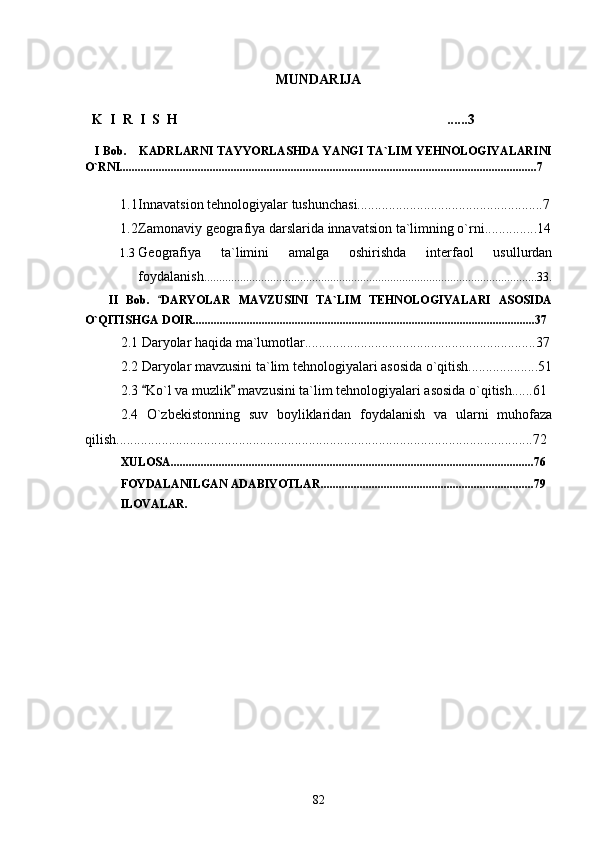 MUNDARIJA
  
   K    I    R    I    S    H ......3
    I Bob.     KADRLARNI  TAYYORLASHDA YANGI  TA`LIM YEHNOLOGIYALARINI
O`RNI...........................................................................................................................................7
1.1 Innavatsion tehnologiyalar tushunchasi.....................................................7
1.2 Zamonaviy geografiya darslarida innavatsion ta`limning o`rni...............14
1.3 Geografiya   ta`limini   amalga   oshirishda   interfaol   usullurdan
foydalanish ...............................................................................................................33.
      II   Bob.   DARYOLAR   MAVZUSINI   TA`LIM   TEHNOLOGIYALARI   ASOSIDA	

O`QITISHGA DOIR..................................................................................................................37
2.1 Daryolar haqida ma`lumotlar..................................................................37
2.2 Daryolar mavzusini ta`lim tehnologiyalari asosida o`qitish....................51
2.3  Ko`l va muzlik  mavzusini ta`lim tehnologiyalari asosida o`qitish......61	
 
2.4   O`zbekistonning   suv   boyliklaridan   foydalanish   va   ularni   muhofaza
qilish.......................................................................................................................72
XULOSA.........................................................................................................................76
FOYDALANILGAN ADABIYOTLAR.......................................................................79
ILOVALAR. 
82 