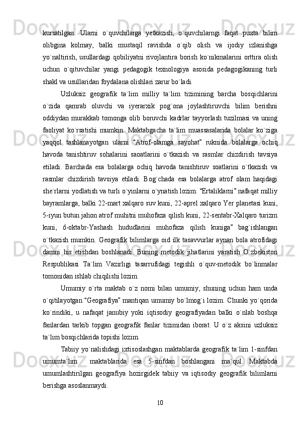 kursatilgan.   Ularni   o`quvchilarga   yetkazish,   o`quvchilarngi   faqat   puxta   bilim
olibgina   kolmay,   balki   mustaqil   ravishda   o`qib   olish   va   ijodiy   izlanishga
yo`naltirish,  usullardagi  qobiliyatni   rivojlantira borish  ko`nikmalarini  orttira  olish
uchun   o`qituvchilar   yangi   pedagogik   texnologiya   asosida   pedagogikaning   turli
shakl va usullaridan foydalana olishlari zarur bo`ladi.
Uzluksiz   geografik   ta`lim   milliy   ta`lim   tizimining   barcha   bosqichlarini
o`zida   qamrab   oluvchi   va   iyerarxik   pog`ona   joylashtiruvchi   bilim   berishni
oddiydan murakkab  tomonga olib  boruvchi   kadrlar   tayyorlash  tuzilmasi  va  uning
faoliyat   ko`rsatishi   mumkin.   Maktabgacha   ta`lim   muassasalarida   bolalar   ko`ziga
yaqqol   tashlanayotgan   ularni   Atrof-olamga   sayohat   ruknida   bolalarga   ochiq 
havoda   tanishtiruv   sohalarini   saoatlarini   o`tkazish   va   rasmlar   chizdirish   tavsiya
etiladi.   Barchada   esa   bolalarga   ochiq   havoda   tanishtiruv   soatlarini   o`tkazish   va
rasmlar   chizdirish   tavsiya   etiladi.   Bog`chada   esa   bolalarga   atrof   olam   haqidagi
she`rlarni yodlatish va turli o`yinlarni o`ynatish lozim.  Ertaliklarni  nafaqat milliy	
 
bayramlarga, balki 22-mart xalqaro suv kuni, 22-aprel xalqaro Yer planetasi kuni,
5-iyun butun jahon atrof muhitni muhofaza qilish kuni, 22-sentabr-Xalqaro turizm
kuni,   6-oktabr-Yashash   hududlarini   muhofaza   qilish   kuniga   bag`ishlangan	

o`tkazish  mumkin.  Geografik  bilimlarga  oid  ilk  tasavvurlar   aynan  bola  atrofidagi
damni   his   etishdan   boshlanadi.   Buning   metodik   jihatlarini   yaratish   O`zbekiston
Respublikasi   Ta`lim   Vazirligi   tasarrufidagi   tegishli   o`quv-metodik   bo`linmalar
tomonidan ishlab chiqilishi lozim.
Umumiy   o`rta   maktab   o`z   nomi   bilan   umumiy,   shuning   uchun   ham   unda
o`qitilayotgan  Geografiya  mantiqan umumiy bo`lmog`i lozim. Chunki yo`qorida	
 
ko`rindiki,   u   nafaqat   janubiy   yoki   iqtisodiy   geografiyadan   balki   o`nlab   boshqa
fanlardan   tarkib   topgan   geografik   fanlar   tizimidan   iborat.   U   o`z   aksini   uzluksiz
ta`lim bosqichlarida topishi lozim.
Tabiiy   yo`nalishdagi   ixtisoslashgan   maktablarda   geografik   ta`lim   1-sinfdan
umumta`lim     maktablarida   esa   5-sinfdan   boshlangani   ma`qul.   Maktabda
umumlashtirilgan   geografiya   hozirgidek   tabiiy   va   iqtisodiy   geografik   bilimlarni
berishga asoslanmaydi. 
10 